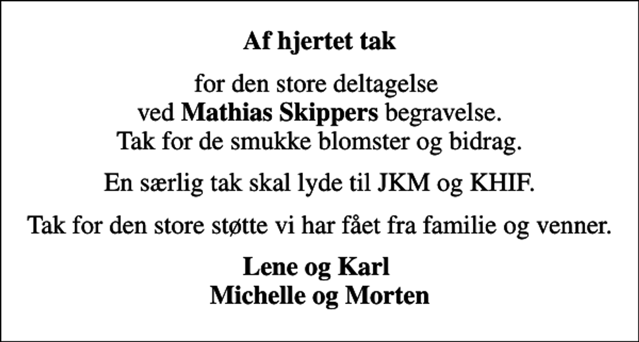 <p>Af hjertet tak<br />for den store deltagelse ved <em>Mathias Skippers</em> begravelse. Tak for de smukke blomster og bidrag.<br />En særlig tak skal lyde til JKM og KHIF.<br />Tak for den store støtte vi har fået fra familie og venner.<br />Lene og Karl Michelle og Morten</p>