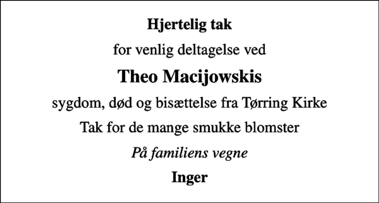<p>Hjertelig tak<br />for venlig deltagelse ved<br />Theo Macijowskis<br />sygdom, død og bisættelse fra Tørring Kirke<br />Tak for de mange smukke blomster<br />På familiens vegne<br />Inger</p>
