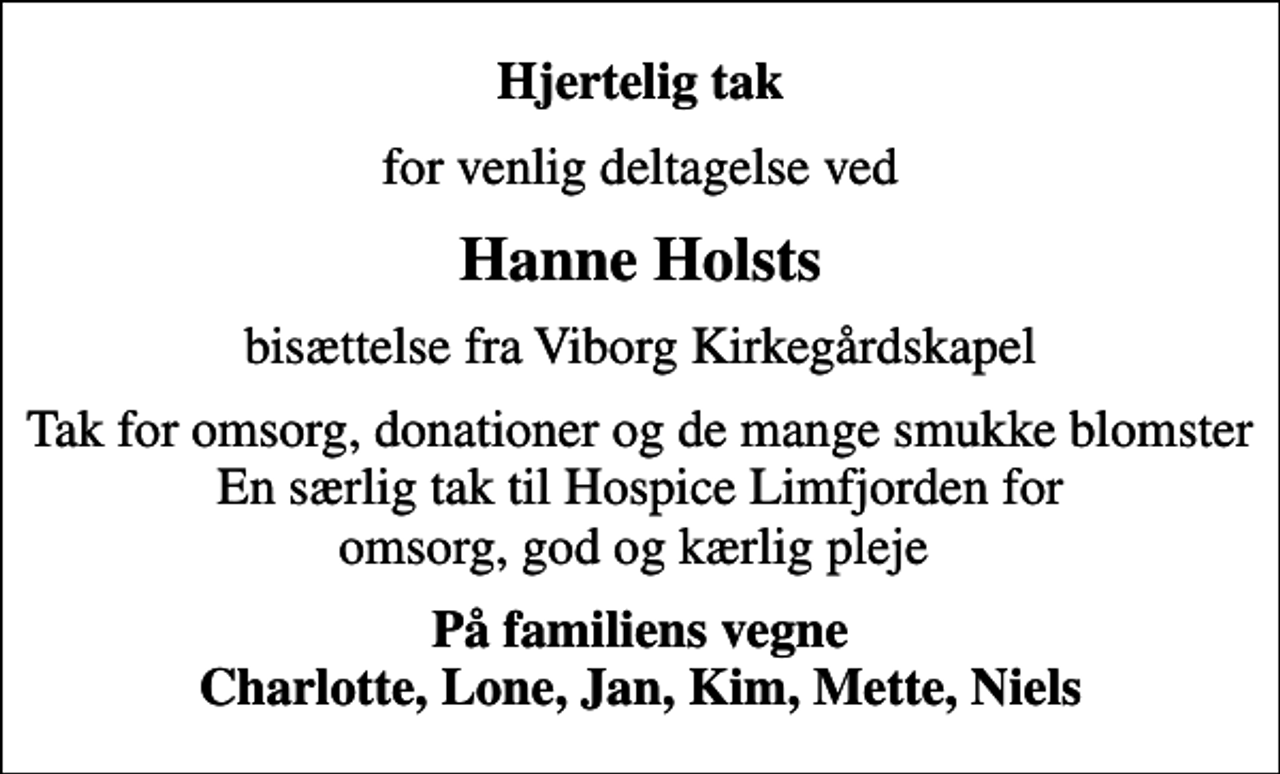<p>Hjertelig tak<br />for venlig deltagelse ved<br />Hanne Holsts<br />bisættelse fra Viborg Kirkegårdskapel<br />Tak for omsorg, donationer og de mange smukke blomster En særlig tak til Hospice Limfjorden for omsorg, god og kærlig pleje<br />På familiens vegne Charlotte, Lone, Jan, Kim, Mette, Niels</p>