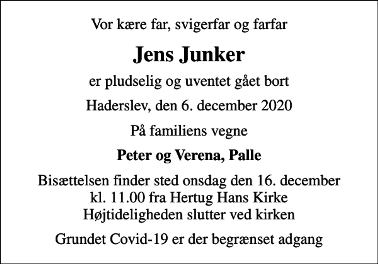 <p>Vor kære far, svigerfar og farfar<br />Jens Junker<br />er pludselig og uventet gået bort<br />Haderslev, den 6. december 2020<br />På familiens vegne<br />Peter og Verena, Palle<br />Bisættelsen finder sted onsdag den 16. december kl. 11.00 fra Hertug Hans Kirke Højtideligheden slutter ved kirken<br />Grundet Covid-19 er der begrænset adgang</p>