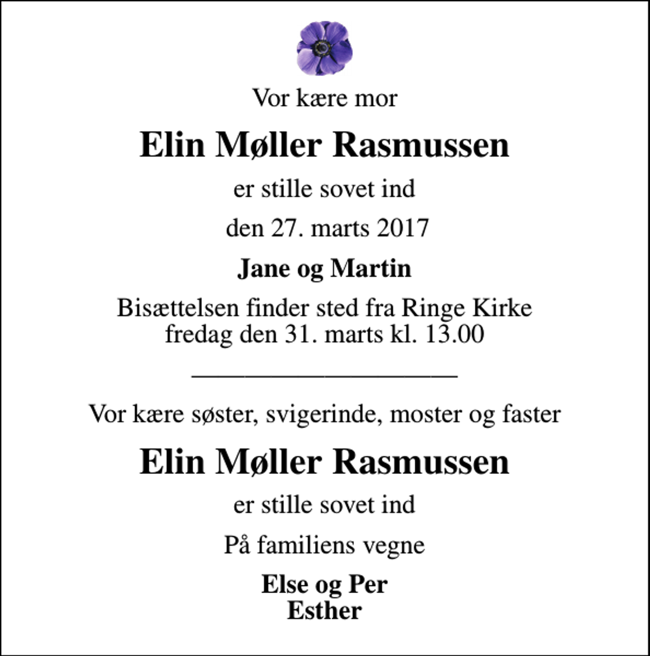 <p>Vor kære mor<br />Elin Møller Rasmussen<br />er stille sovet ind<br />den 27. marts 2017<br />Jane og Martin<br />Bisættelsen finder sted fra Ringe Kirke fredag den 31. marts kl. 13.00<br />Vor kære søster, svigerinde, moster og faster<br />Elin Møller Rasmussen<br />er stille sovet ind<br />På familiens vegne<br />Else og Per Esther</p>