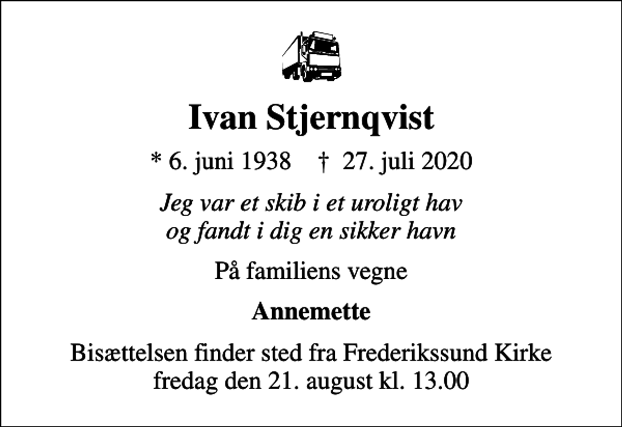 <p>Ivan Stjernqvist<br />* 6. juni 1938 ✝ 27. juli 2020<br />Jeg var et skib i et uroligt hav og fandt i dig en sikker havn<br />På familiens vegne<br />Annemette<br />Bisættelsen finder sted fra Frederikssund Kirke fredag den 21. august kl. 13.00</p>