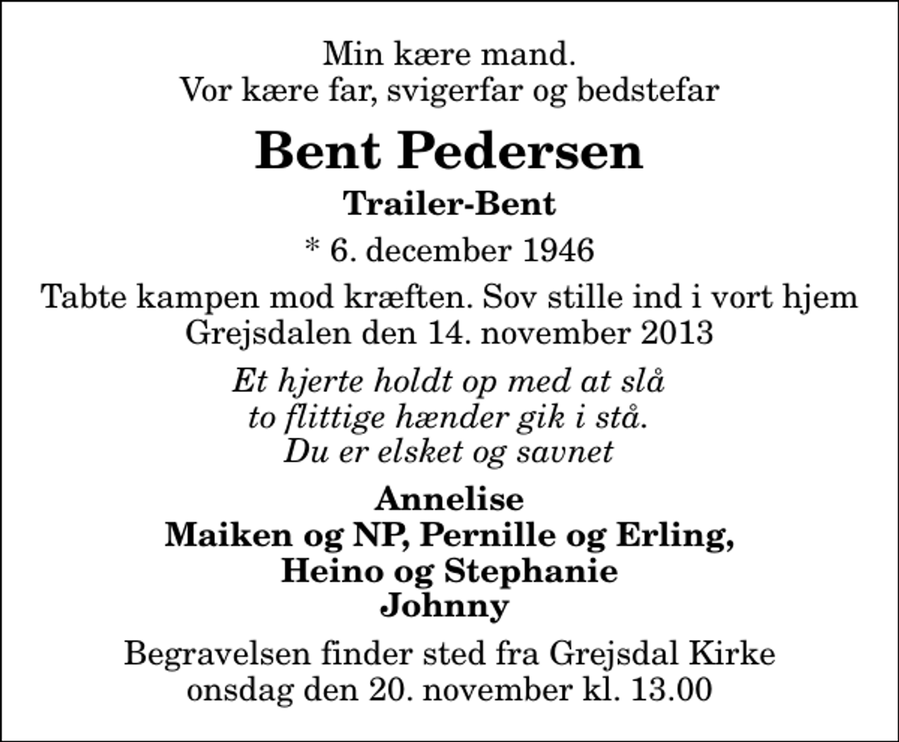 <p>Min kære mand. Vor kære far, svigerfar og bedstefar<br />Bent Pedersen<br />Trailer-Bent<br />* 6. december 1946<br />Tabte kampen mod kræften. Sov stille ind i vort hjem Grejsdalen den 14. november 2013<br />Et hjerte holdt op med at slå to flittige hænder gik i stå. Du er elsket og savnet<br />Annelise Maiken og NP, Pernille og Erling, Heino og Stephanie Johnny<br />Begravelsen finder sted fra Grejsdal Kirke onsdag den 20. november kl. 13.00</p>