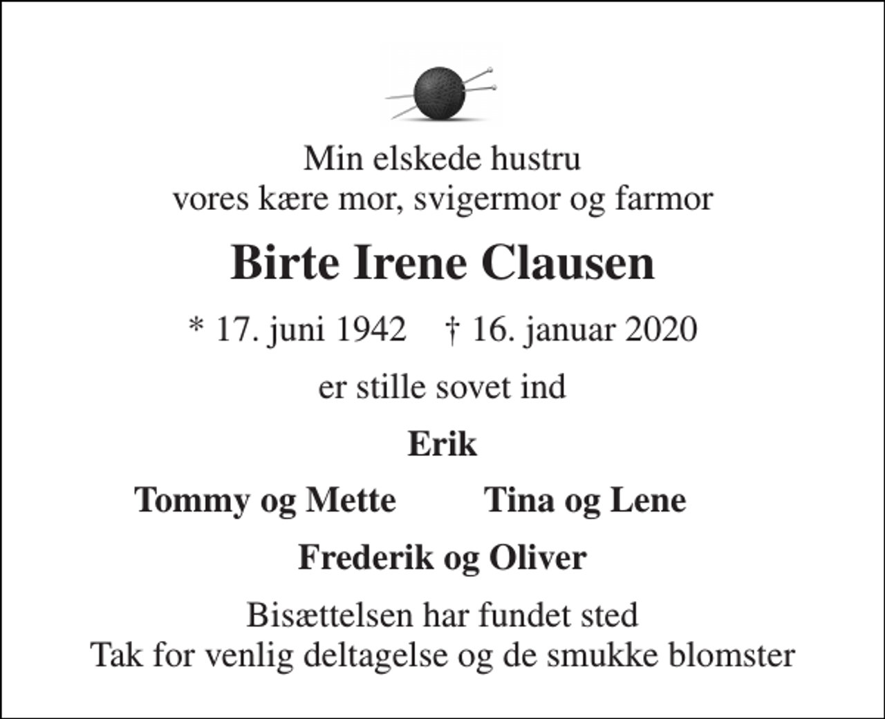 <p>Min elskede hustru vores kære mor, svigermor og farmor<br />Birte Irene Clausen<br />* 17. juni 1942 ✝ 16. januar 2020<br />er stille sovet ind<br />Erik<br />Tommy og Mette<br />Tina og Lene<br />Frederik og Oliver<br />Bisættelsen har fundet sted Tak for venlig deltagelse og de smukke blomster</p>