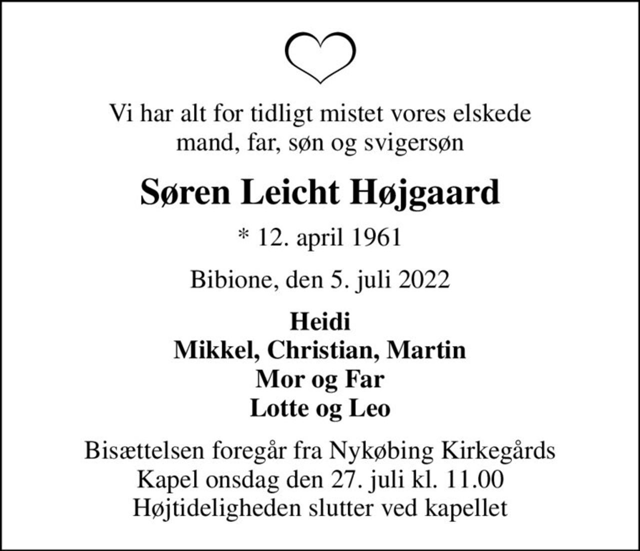 Vi har alt for tidligt mistet vores elskede mand, far, søn og svigersøn
Søren Leicht Højgaard
* 12. april 1961
Bibione, den 5. juli 2022
Heidi Mikkel, Christian, Martin Mor og Far Lotte og Leo
Bisættelsen foregår fra Nykøbing Kirkegårds Kapel  onsdag den 27. juli kl. 11.00  Højtideligheden slutter ved kapellet