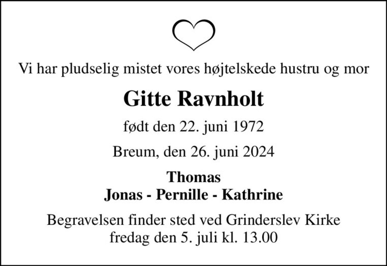 Vi har pludselig mistet vores højtelskede hustru og mor
Gitte Ravnholt
født den 22. juni 1972
Breum, den 26. juni 2024
Thomas Jonas - Pernille - Kathrine
Begravelsen finder sted ved Grinderslev Kirke  fredag den 5. juli kl. 13.00