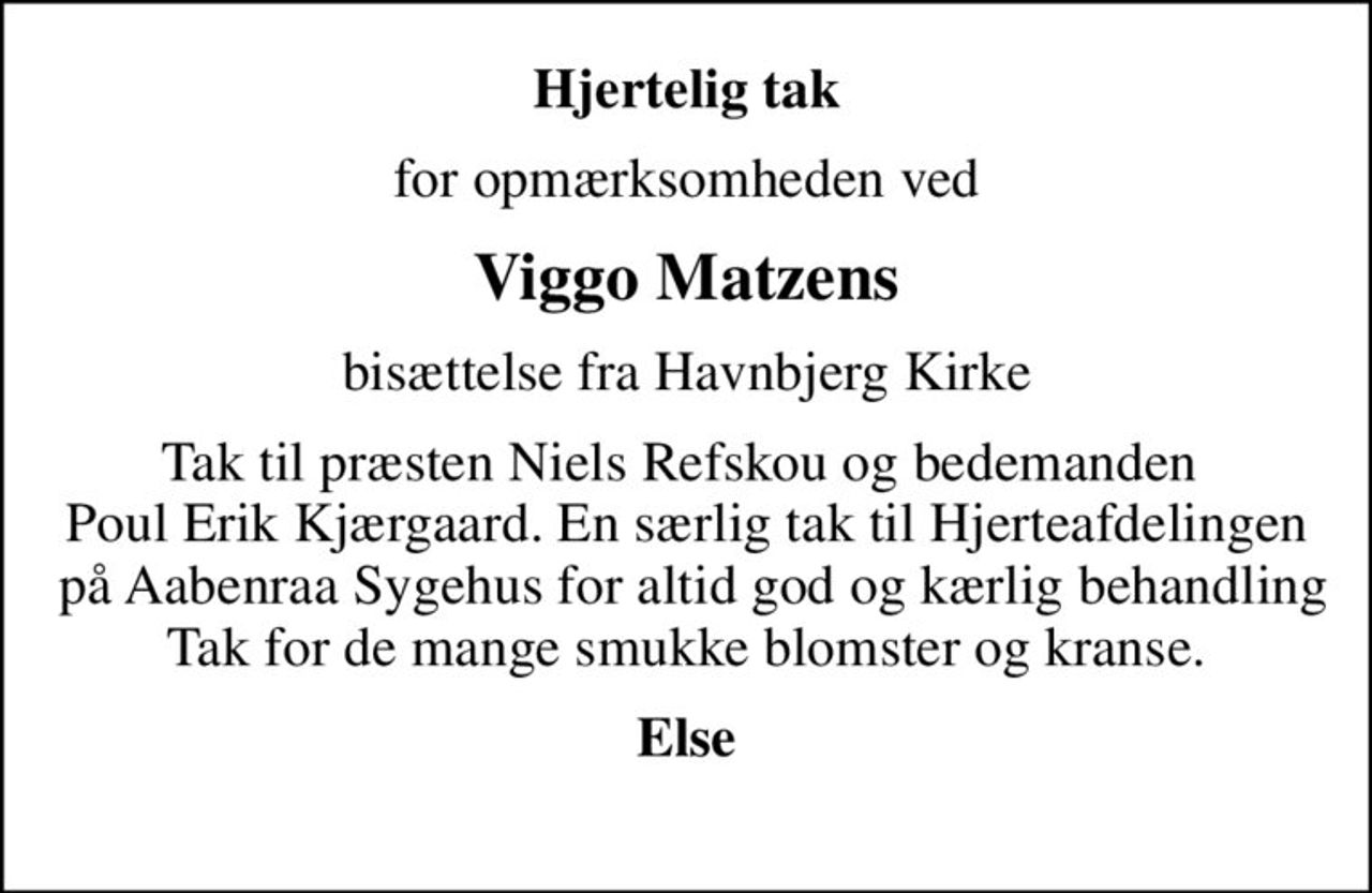 Hjertelig tak
for opmærksomheden ved
Viggo Matzens
bisættelse fra Havnbjerg Kirke
Tak til præsten Niels Refskou og bedemanden  Poul Erik Kjærgaard. En særlig tak til Hjerteafdelingen  på Aabenraa Sygehus for altid god og kærlig behandling Tak for de mange smukke blomster og kranse.
Else