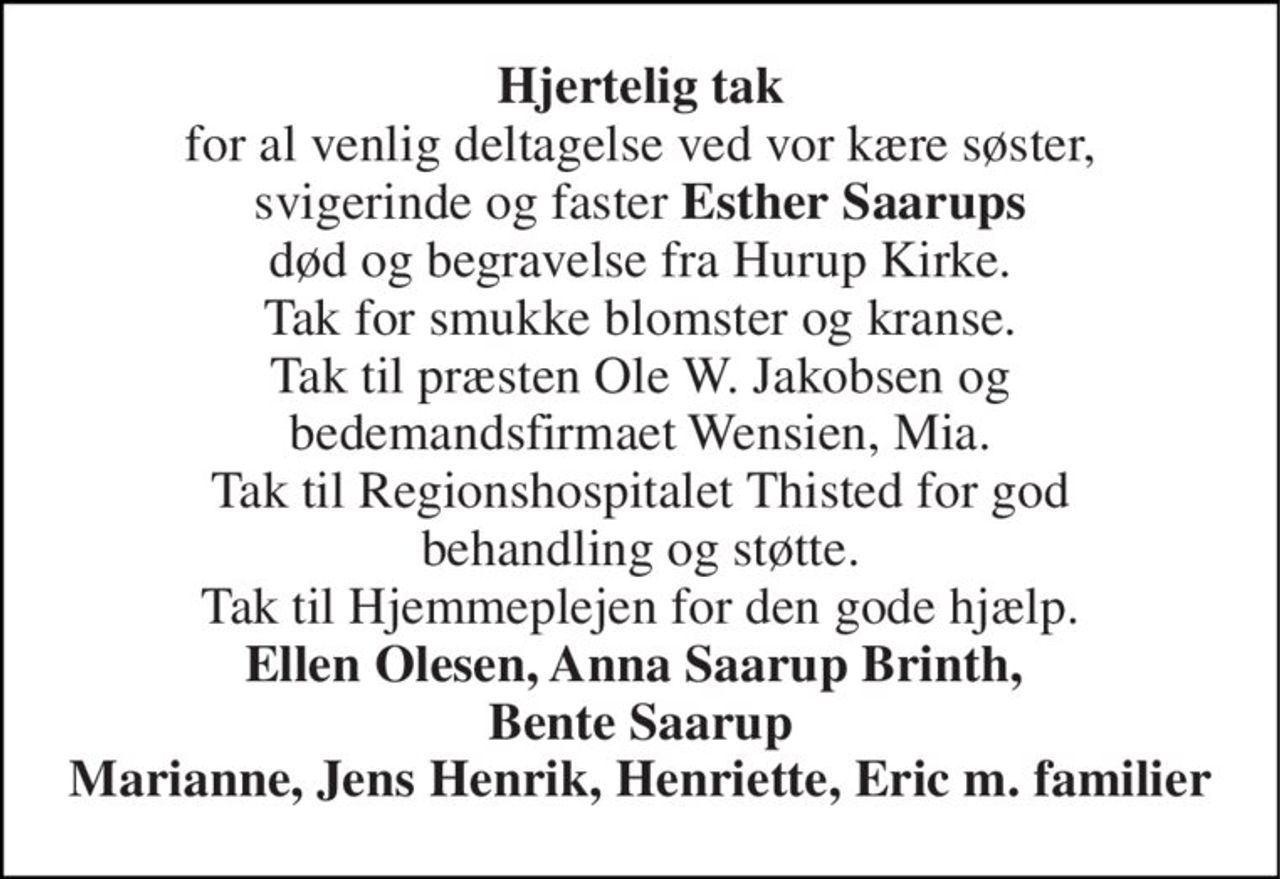 Hjertelig tak for al venlig deltagelse ved vor kære søster, svigerinde og faster Esther Saarups død og begravelse fra Hurup Kirke. Tak for smukke blomster og kranse. Tak til præsten Ole W. Jakobsen og bedemandsfirmaet Wensien, Mia. Tak til Regionshospitalet Thisted for god behandling og støtte. Tak til Hjemmeplejen for den gode hjælp. Ellen Olesen, Anna Saarup Brinth,  Bente Saarup Marianne, Jens Henrik, Henriette, Eric m. familier