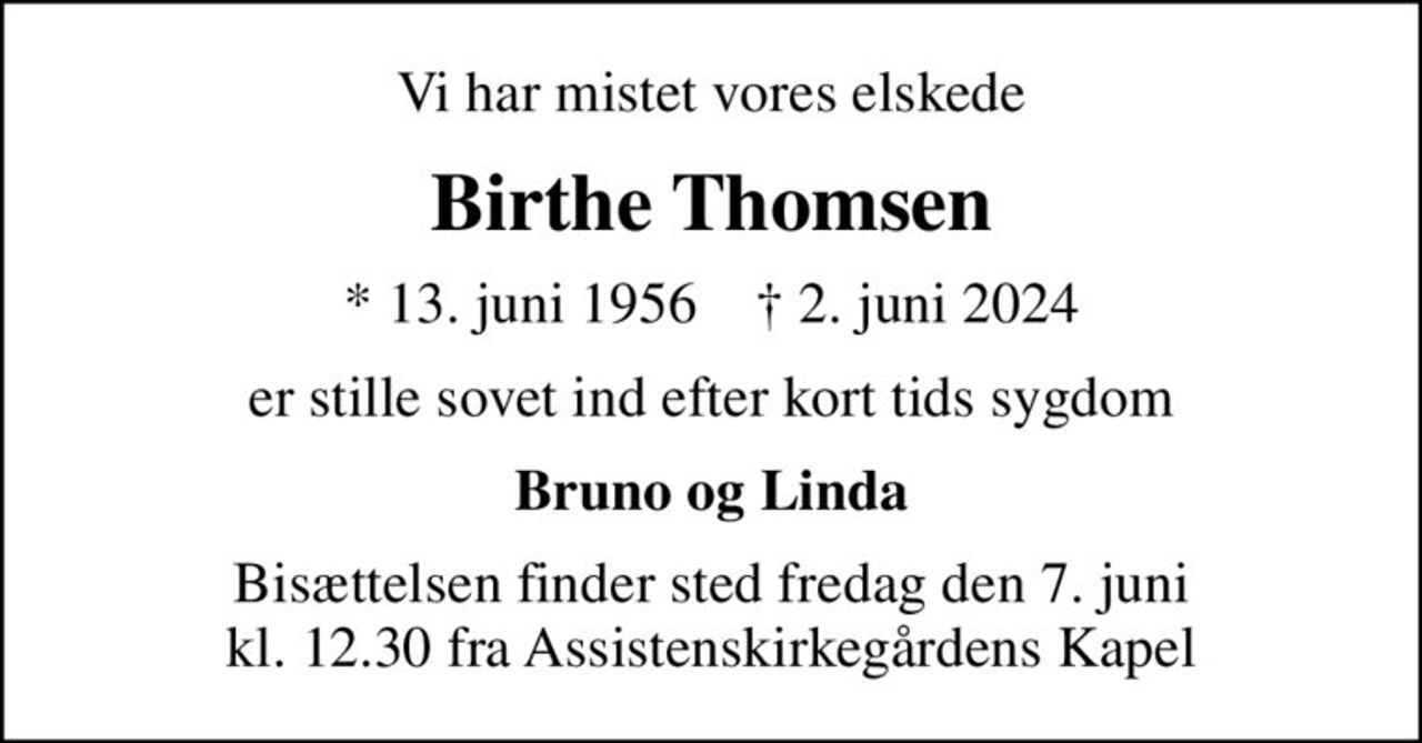 Vi har mistet vores elskede
Birthe Thomsen
* 13. juni 1956    ✝ 2. juni 2024
er stille sovet ind efter kort tids sygdom
Bruno og Linda
Bisættelsen finder sted fredag den 7. juni kl. 12.30 fra Assistenskirkegårdens Kapel
