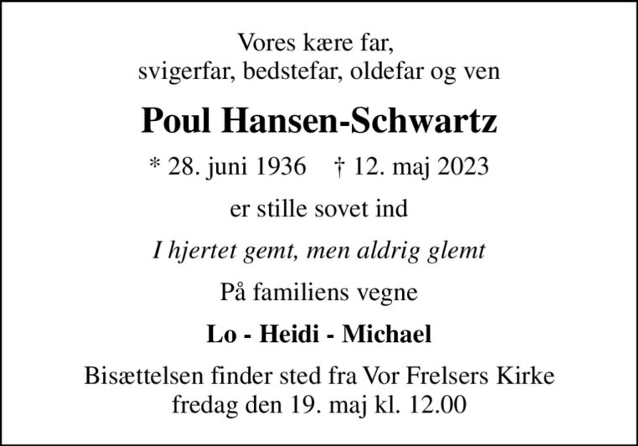 Vores kære far,  svigerfar, bedstefar, oldefar og ven
Poul Hansen-Schwartz
* 28. juni 1936    ✝ 12. maj 2023
er stille sovet ind
I hjertet gemt, men aldrig glemt
På familiens vegne
Lo - Heidi - Michael
Bisættelsen finder sted fra Vor Frelsers Kirke  fredag den 19. maj kl. 12.00
