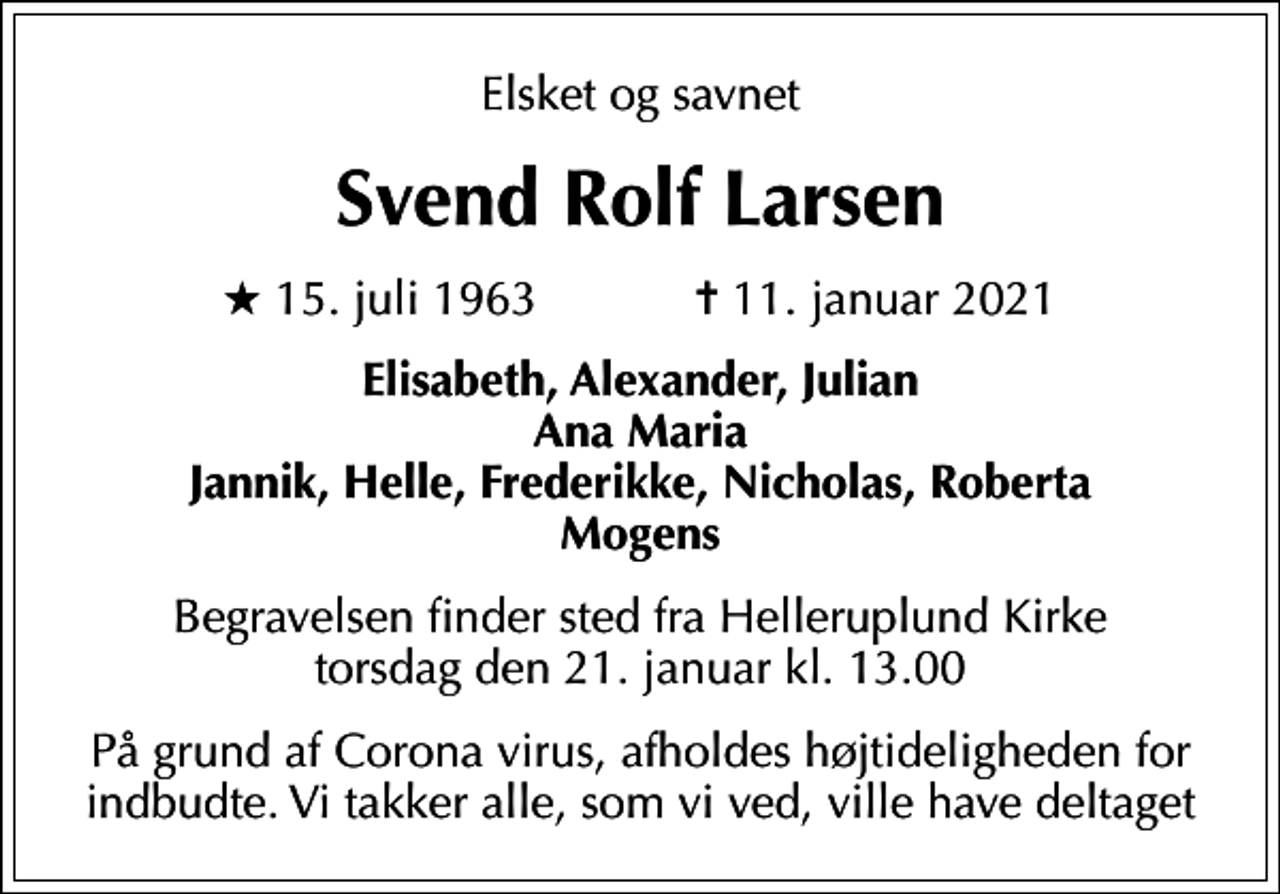 <p>Elsket og savnet<br />Svend Rolf Larsen<br />* 15. juli 1963 ✝ 11. januar 2021<br />Elisabeth, Alexander, Julian Ana Maria Jannik, Helle, Frederikke, Nicholas, Roberta Mogens<br />Begravelsen finder sted fra Helleruplund Kirke torsdag den 21. januar kl. 13.00<br />På grund af Corona virus, afholdes højtideligheden for indbudte. Vi takker alle, som vi ved, ville have deltaget</p>
