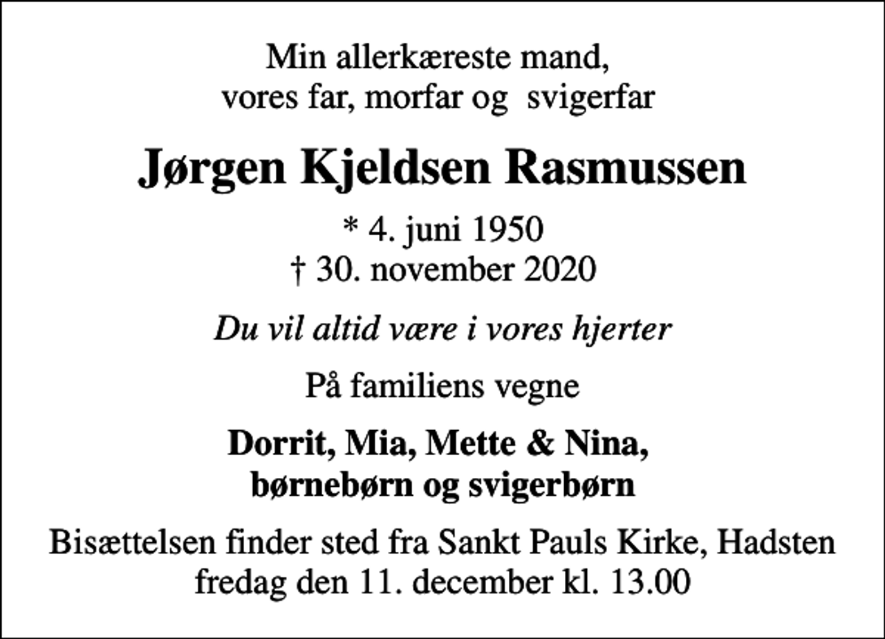 <p>Min allerkæreste mand, vores far, morfar og svigerfar<br />Jørgen Kjeldsen Rasmussen<br />* 4. juni 1950<br />✝ 30. november 2020<br />Du vil altid være i vores hjerter<br />På familiens vegne<br />Dorrit, Mia, Mette &amp; Nina, børnebørn og svigerbørn<br />Bisættelsen finder sted fra Sankt Pauls Kirke, Hadsten fredag den 11. december kl. 13.00</p>