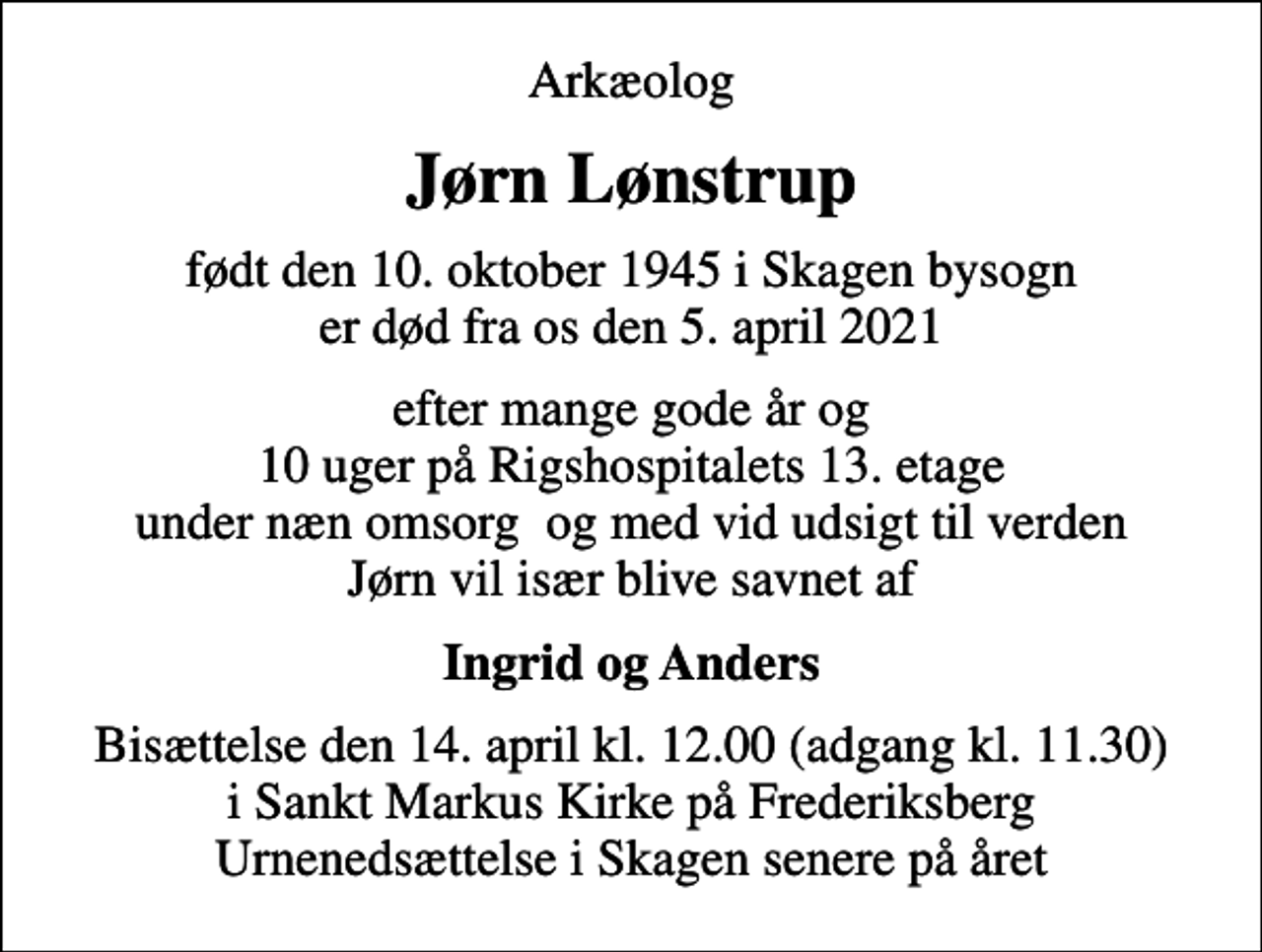 <p>Arkæolog<br />Jørn Lønstrup<br />født den 10. oktober 1945 i Skagen bysogn er død fra os den 5. april 2021<br />efter mange gode år og 10 uger på Rigshospitalets 13. etage under næn omsorg og med vid udsigt til verden Jørn vil især blive savnet af<br />Ingrid og Anders<br />Bisættelsen finder sted i Sankt Markus Kirke onsdag den 14. april kl. 12.00<br />Bisættelse den 14. april kl. 12.00 (adgang kl. 11.30) i Sankt Markus Kirke på Frederiksberg Urnenedsættelse i Skagen senere på året</p>