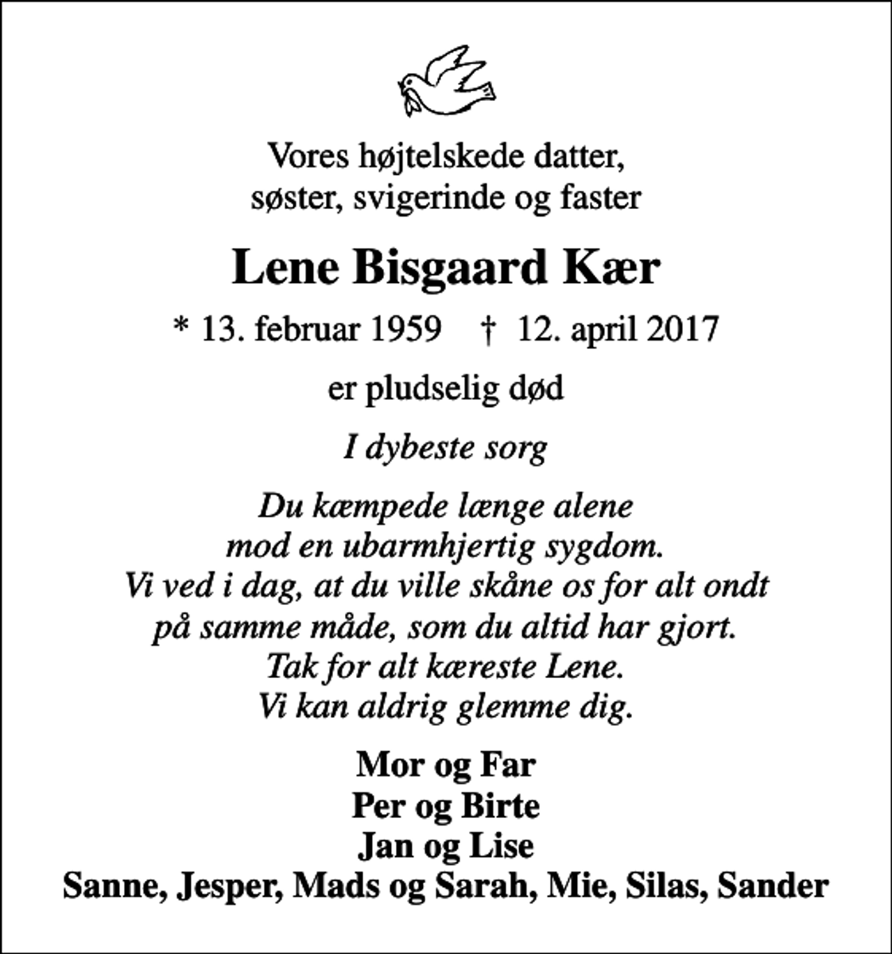 <p>Vores højtelskede datter, søster, svigerinde og faster<br />Lene Bisgaard Kær<br />* 13. februar 1959 ✝ 12. april 2017<br />er pludselig død<br />I dybeste sorg<br />Du kæmpede længe alene mod en ubarmhjertig sygdom. Vi ved i dag, at du ville skåne os for alt ondt på samme måde, som du altid har gjort. Tak for alt kæreste Lene. Vi kan aldrig glemme dig.<br />Mor og Far Per og Birte Jan og Lise Sanne, Jesper, Mads og Sarah, Mie, Silas, Sander</p>