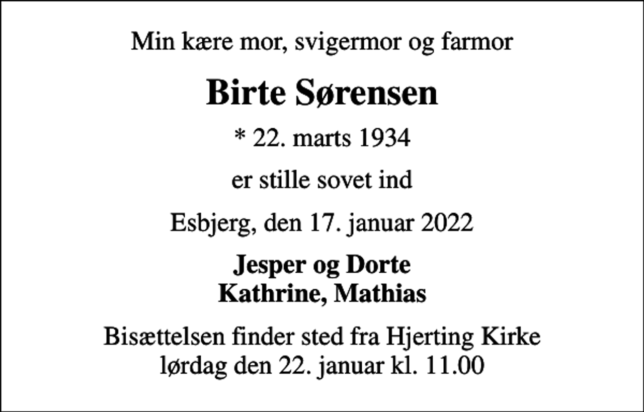 <p>Min kære mor, svigermor og farmor<br />Birte Sørensen<br />* 22. marts 1934<br />er stille sovet ind<br />Esbjerg, den 17. januar 2022<br />Jesper og Dorte Kathrine, Mathias<br />Bisættelsen finder sted fra Hjerting Kirke lørdag den 22. januar kl. 11.00</p>