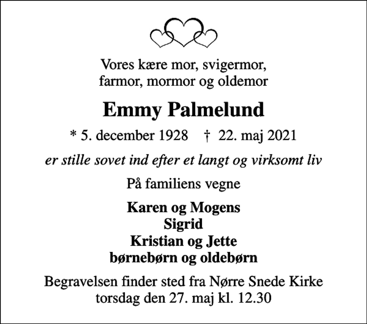 <p>Vores kære mor, svigermor, farmor, mormor og oldemor<br />Emmy Palmelund<br />* 5. december 1928 ✝ 22. maj 2021<br />er stille sovet ind efter et langt og virksomt liv<br />På familiens vegne<br />Karen og Mogens Sigrid Kristian og Jette børnebørn og oldebørn<br />Begravelsen finder sted fra Nørre Snede Kirke torsdag den 27. maj kl. 12.30</p>