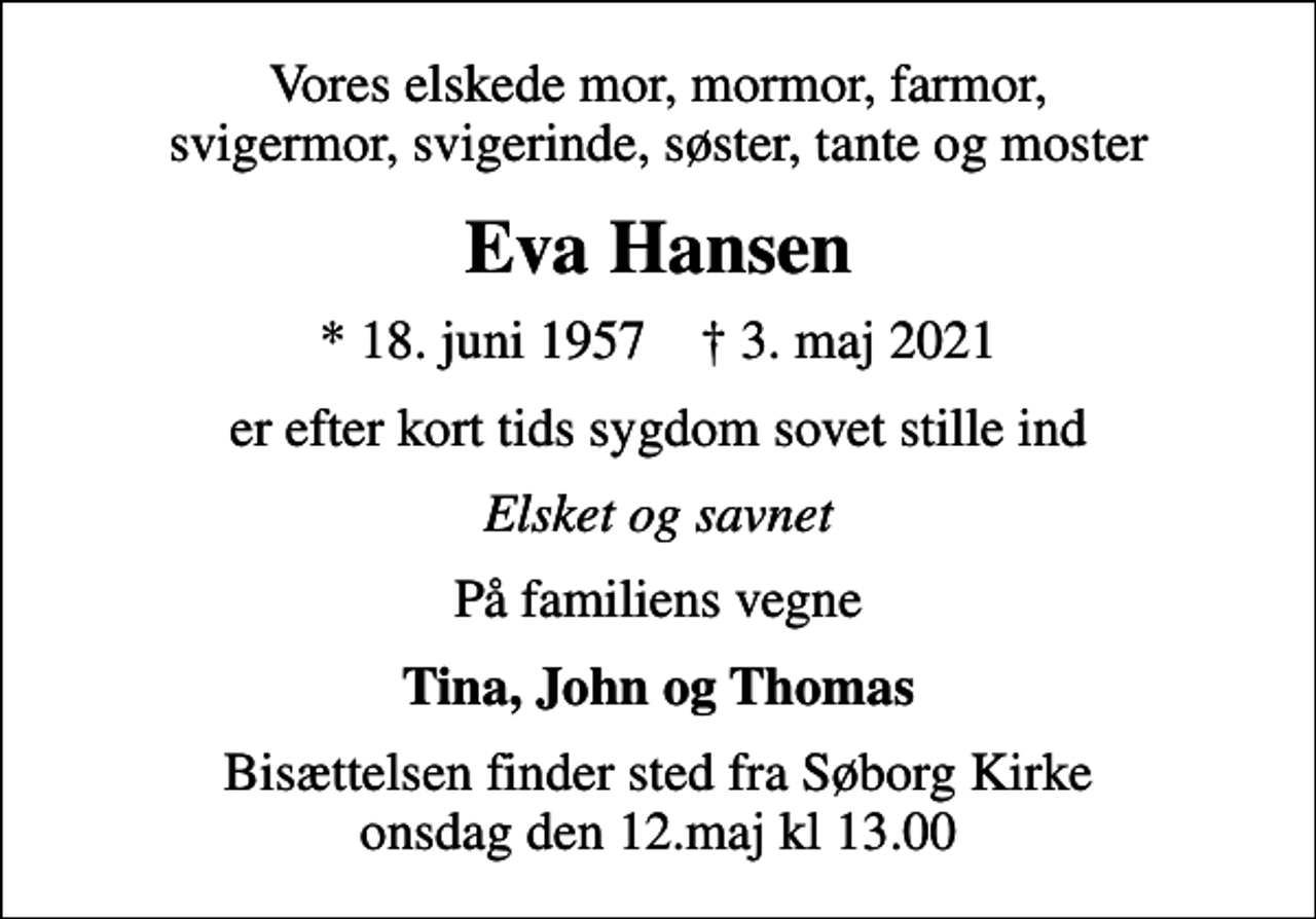 <p>Vores elskede mor, mormor, farmor, svigermor, svigerinde, søster, tante og moster<br />Eva Hansen<br />* 18. juni 1957 ✝ 3. maj 2021<br />er efter kort tids sygdom sovet stille ind<br />Elsket og savnet<br />På familiens vegne<br />Tina, John og Thomas<br />Bisættelsen finder sted fra Søborg Kirke onsdag den 12.maj kl 13.00</p>