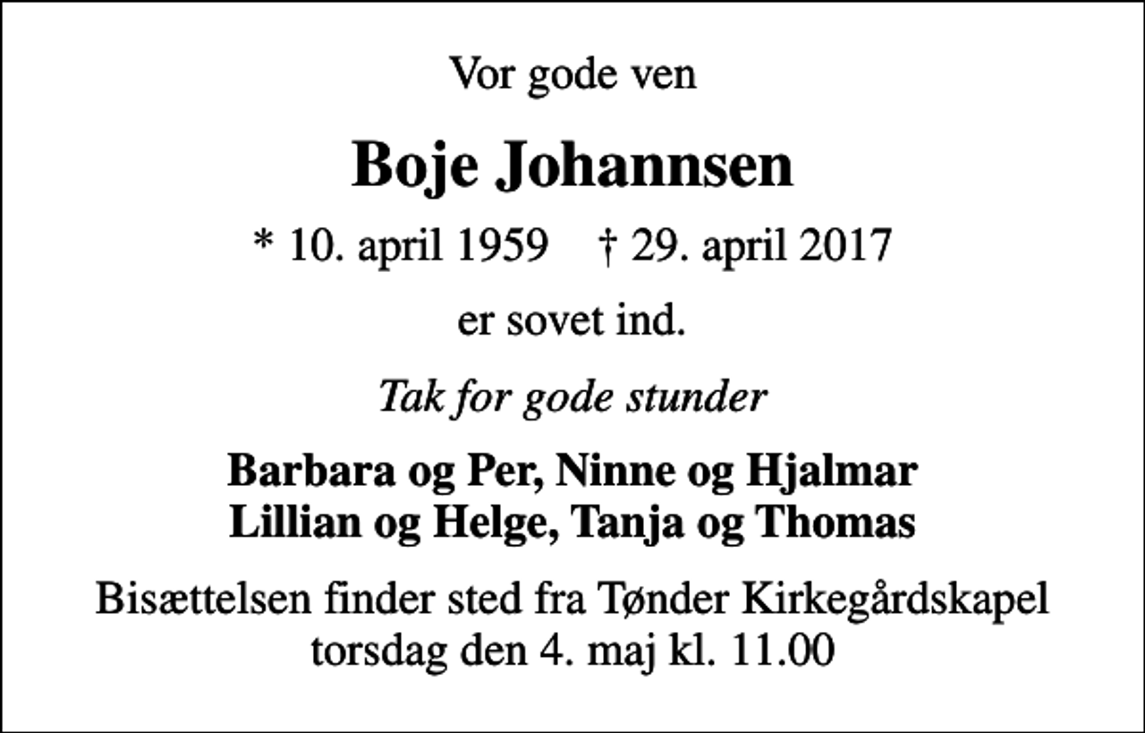 <p>Vor gode ven<br />Boje Johannsen<br />* 10. april 1959 ✝ 29. april 2017<br />er sovet ind.<br />Tak for gode stunder<br />Barbara og Per, Ninne og Hjalmar Lillian og Helge, Tanja og Thomas<br />Bisættelsen finder sted fra Tønder Kirkegårdskapel torsdag den 4. maj kl. 11.00</p>