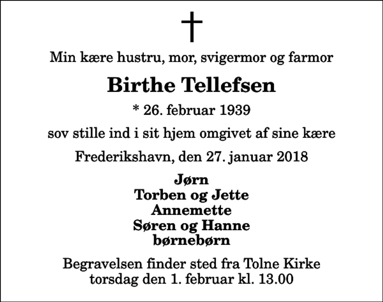 <p>Min kære hustru, mor, svigermor og farmor<br />Birthe Tellefsen<br />* 26. februar 1939<br />sov stille ind i sit hjem omgivet af sine kære<br />Frederikshavn, den 27. januar 2018<br />Jørn Torben og Jette Annemette Søren og Hanne børnebørn<br />Begravelsen finder sted fra Tolne Kirke torsdag den 1. februar kl. 13.00</p>
