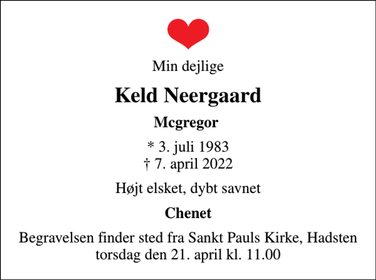 <p>Min dejlige<br />Keld Neergaard<br />Mcgregor<br />* 3. juli 1983<br />✝ 7. april 2022<br />Højt elsket, dybt savnet<br />Chenet<br />Begravelsen finder sted fra Sankt Pauls Kirke, Hadsten torsdag den 21. april kl. 11.00</p>