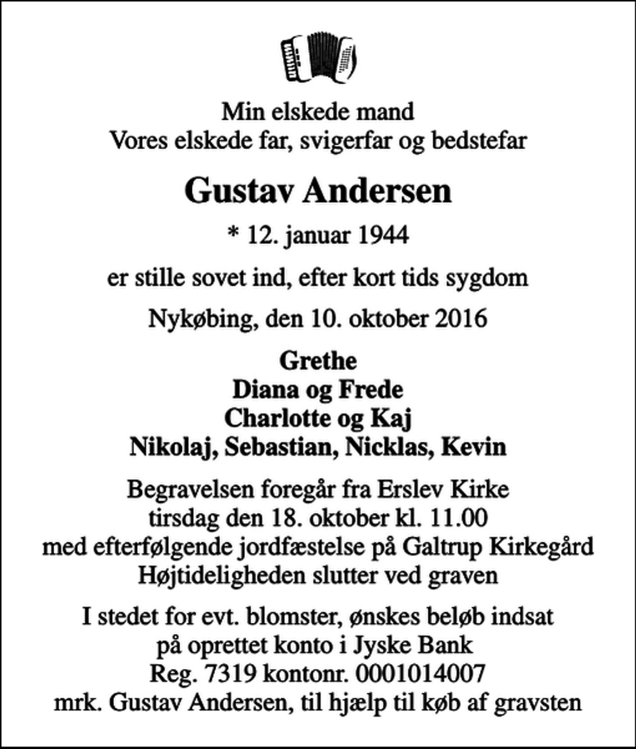<p>Min elskede mand Vores elskede far, svigerfar og bedstefar<br />Gustav Andersen<br />* 12. januar 1944<br />er stille sovet ind, efter kort tids sygdom<br />Nykøbing, den 10. oktober 2016<br />Grethe Diana og Frede Charlotte og Kaj Nikolaj, Sebastian, Nicklas, Kevin<br />Begravelsen foregår fra Erslev Kirke tirsdag den 18. oktober kl. 11.00 med efterfølgende jordfæstelse på Galtrup Kirkegård Højtideligheden slutter ved graven<br />I stedet for evt. blomster, ønskes beløb indsat på oprettet konto i Jyske Bank Reg. 7319 kontonr. 0001014007 mrk. Gustav Andersen, til hjælp til køb af gravsten</p>