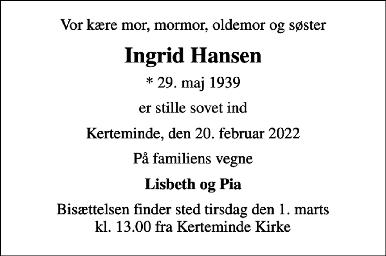 <p>Vor kære mor, mormor, oldemor og søster<br />Ingrid Hansen<br />* 29. maj 1939<br />er stille sovet ind<br />Kerteminde, den 20. februar 2022<br />På familiens vegne<br />Lisbeth og Pia<br />Bisættelsen finder sted tirsdag den 1. marts kl. 13.00 fra Kerteminde Kirke</p>