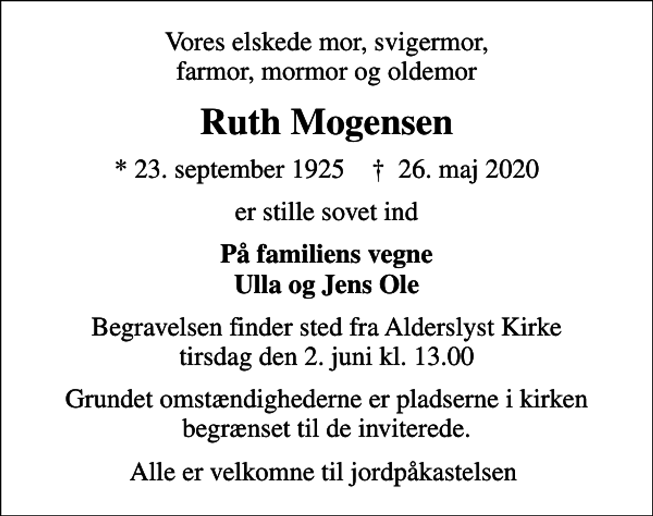 <p>Vores elskede mor, svigermor, farmor, mormor og oldemor<br />Ruth Mogensen<br />* 23. september 1925 ✝ 26. maj 2020<br />er stille sovet ind<br />På familiens vegne Ulla og Jens Ole<br />Begravelsen finder sted fra Alderslyst Kirke tirsdag den 2. juni kl. 13.00<br />Grundet omstændighederne er pladserne i kirken begrænset til de inviterede.<br />Alle er velkomne til jordpåkastelsen</p>