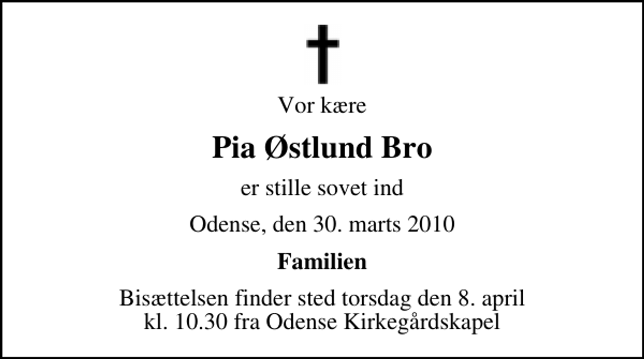 <p>Vor kære<br />Pia Østlund Bro<br />er stille sovet ind<br />Odense, den 30. marts 2010<br />Familien<br />Bisættelsen finder sted torsdag den 8. april kl. 10.30 fra Odense Kirkegårdskapel</p>
