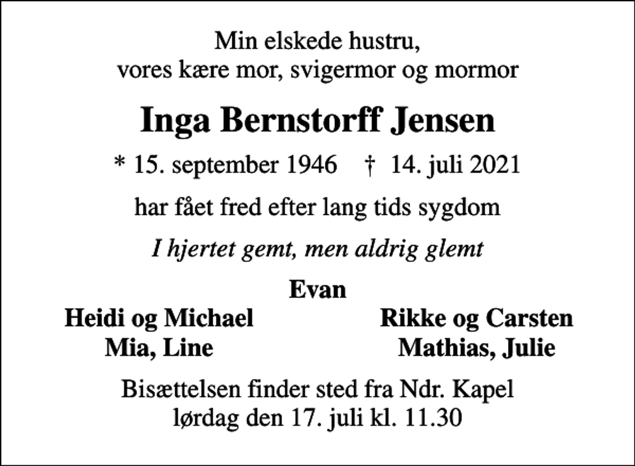 <p>Min elskede hustru, vores kære mor, svigermor og mormor<br />Inga Bernstorff Jensen<br />* 15. september 1946 ✝ 14. juli 2021<br />har fået fred efter lang tids sygdom<br />I hjertet gemt, men aldrig glemt<br />Evan<br />Heidi og Michael<br />Rikke og Carsten<br />Mia, Line<br />Mathias, Julie<br />Bisættelsen finder sted fra Ndr. Kapel lørdag den 17. juli kl. 11.30</p>