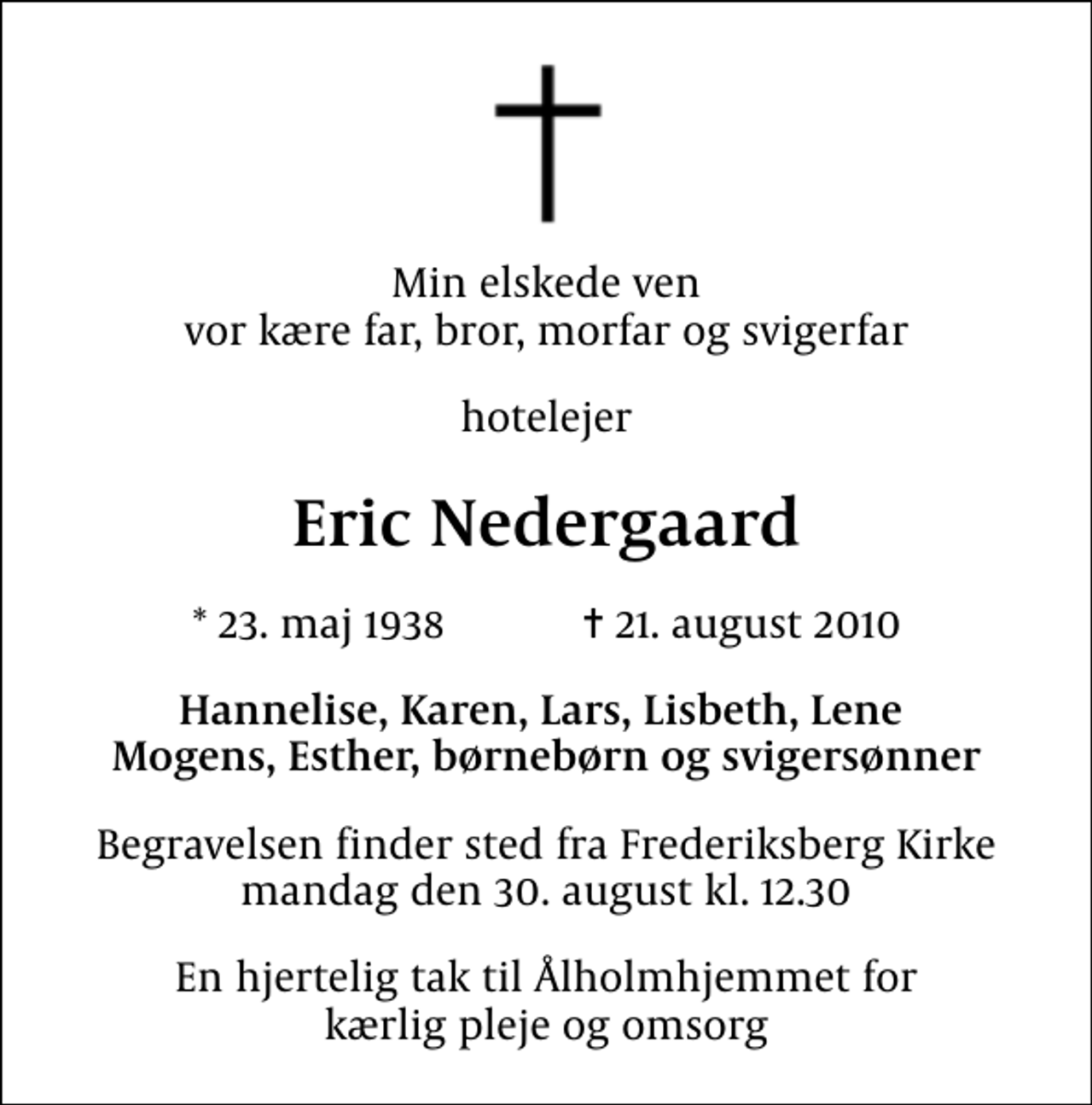 <p>Min elskede ven vor kære far, bror, morfar og svigerfar<br />hotelejer<br />Eric Nedergaard<br />* 23. maj 1938 ✝ 21. august 2010<br />Hannelise, Karen, Lars, Lisbeth, Lene Mogens, Esther, børnebørn og svigersønner<br />Begravelsen finder sted fra Frederiksberg Kirke mandag den 30. august kl. 12.30<br />En hjertelig tak til Ålholmhjemmet for kærlig pleje og omsorg</p>