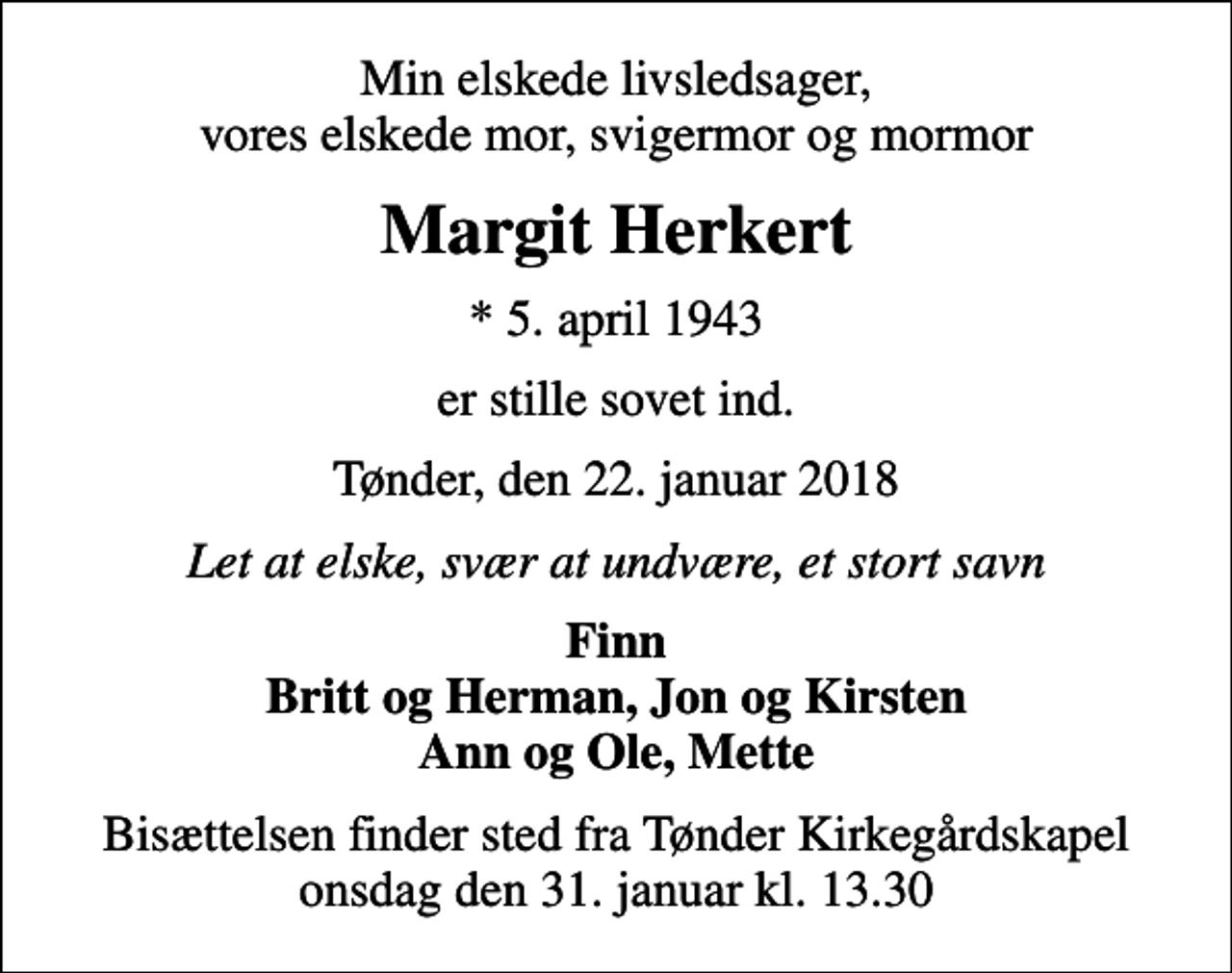 <p>Min elskede livsledsager, vores elskede mor, svigermor og mormor<br />Margit Herkert<br />* 5. april 1943<br />er stille sovet ind.<br />Tønder, den 22. januar 2018<br />Let at elske, svær at undvære, et stort savn<br />Finn Britt og Herman, Jon og Kirsten Ann og Ole, Mette<br />Bisættelsen finder sted fra Tønder Kirkegårdskapel onsdag den 31. januar kl. 13.30</p>
