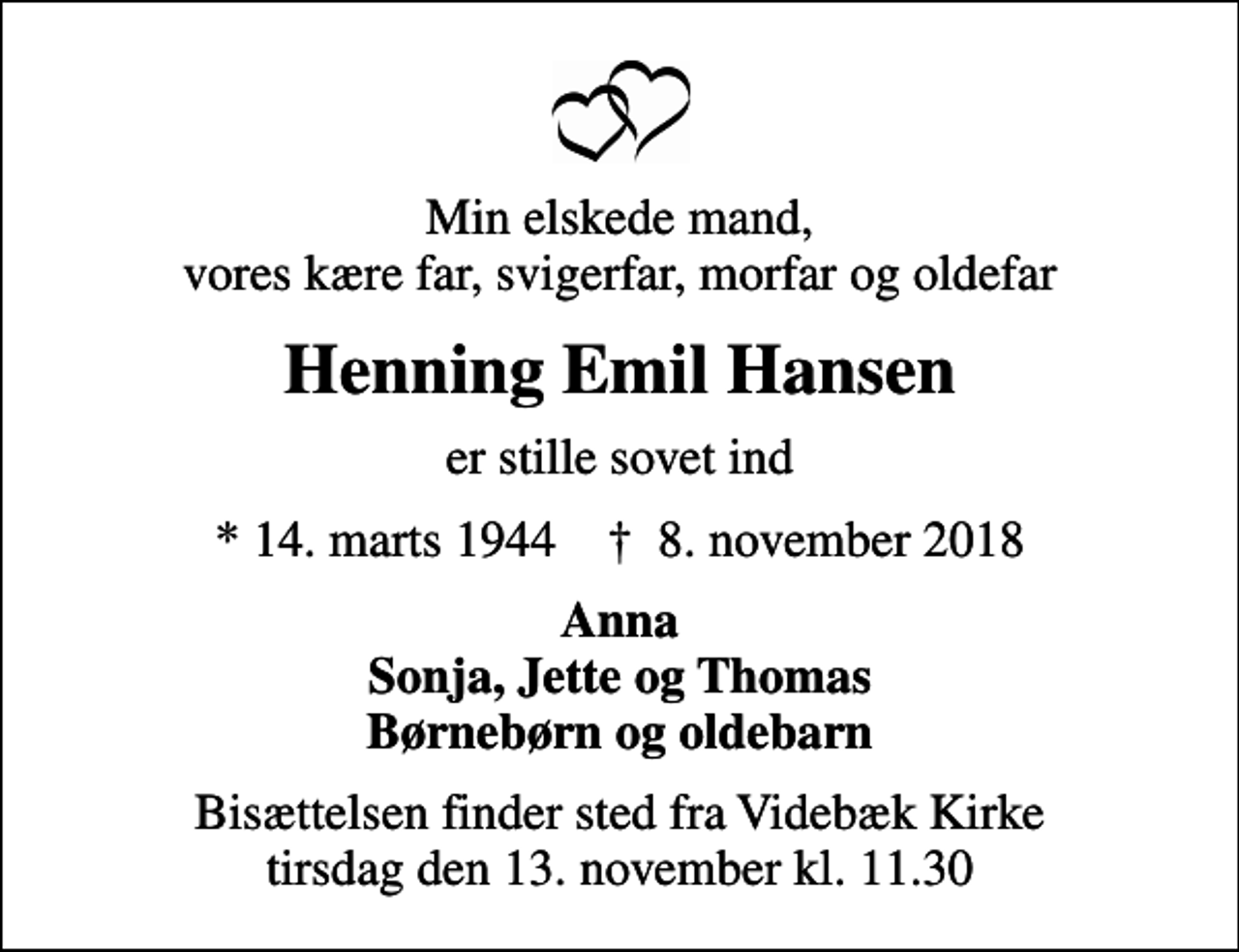 <p>Min elskede mand, vores kære far, svigerfar, morfar og oldefar<br />Henning Emil Hansen<br />er stille sovet ind<br />* 14. marts 1944 ✝ 8. november 2018<br />Anna Sonja, Jette og Thomas Børnebørn og oldebarn<br />Bisættelsen finder sted fra Videbæk Kirke tirsdag den 13. november kl. 11.30</p>