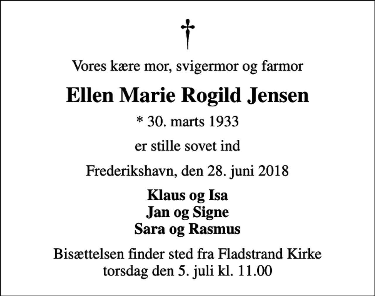 <p>Vores kære mor, svigermor og farmor<br />Ellen Marie Rogild Jensen<br />* 30. marts 1933<br />er stille sovet ind<br />Frederikshavn, den 28. juni 2018<br />Klaus og Isa Jan og Signe Sara og Rasmus<br />Bisættelsen finder sted fra Fladstrand Kirke torsdag den 5. juli kl. 11.00</p>