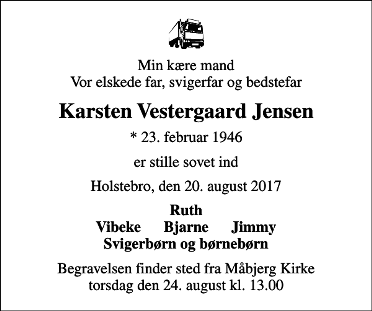 <p>Min kære mand Vor elskede far, svigerfar og bedstefar<br />Karsten Vestergaard Jensen<br />* 23. februar 1946<br />er stille sovet ind<br />Holstebro, den 20. august 2017<br />Ruth Vibeke Bjarne Jimmy Svigerbørn og børnebørn<br />Begravelsen finder sted fra Måbjerg Kirke torsdag den 24. august kl. 13.00</p>