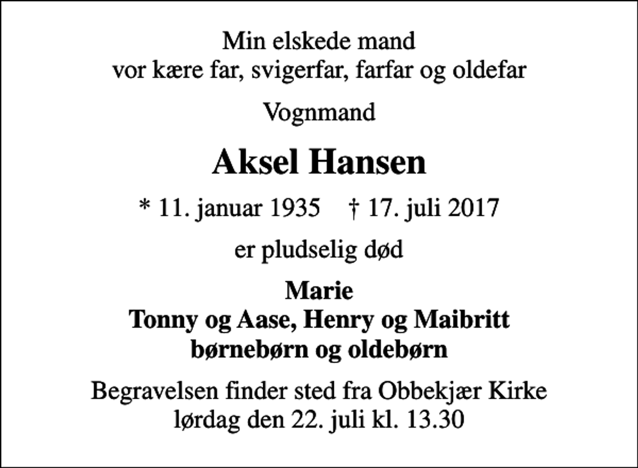 <p>Min elskede mand vor kære far, svigerfar, farfar og oldefar<br />Vognmand<br />Aksel Hansen<br />* 11. januar 1935 ✝ 17. juli 2017<br />er pludselig død<br />Marie Tonny og Aase, Henry og Maibritt børnebørn og oldebørn<br />Begravelsen finder sted fra Obbekjær Kirke lørdag den 22. juli kl. 13.30</p>