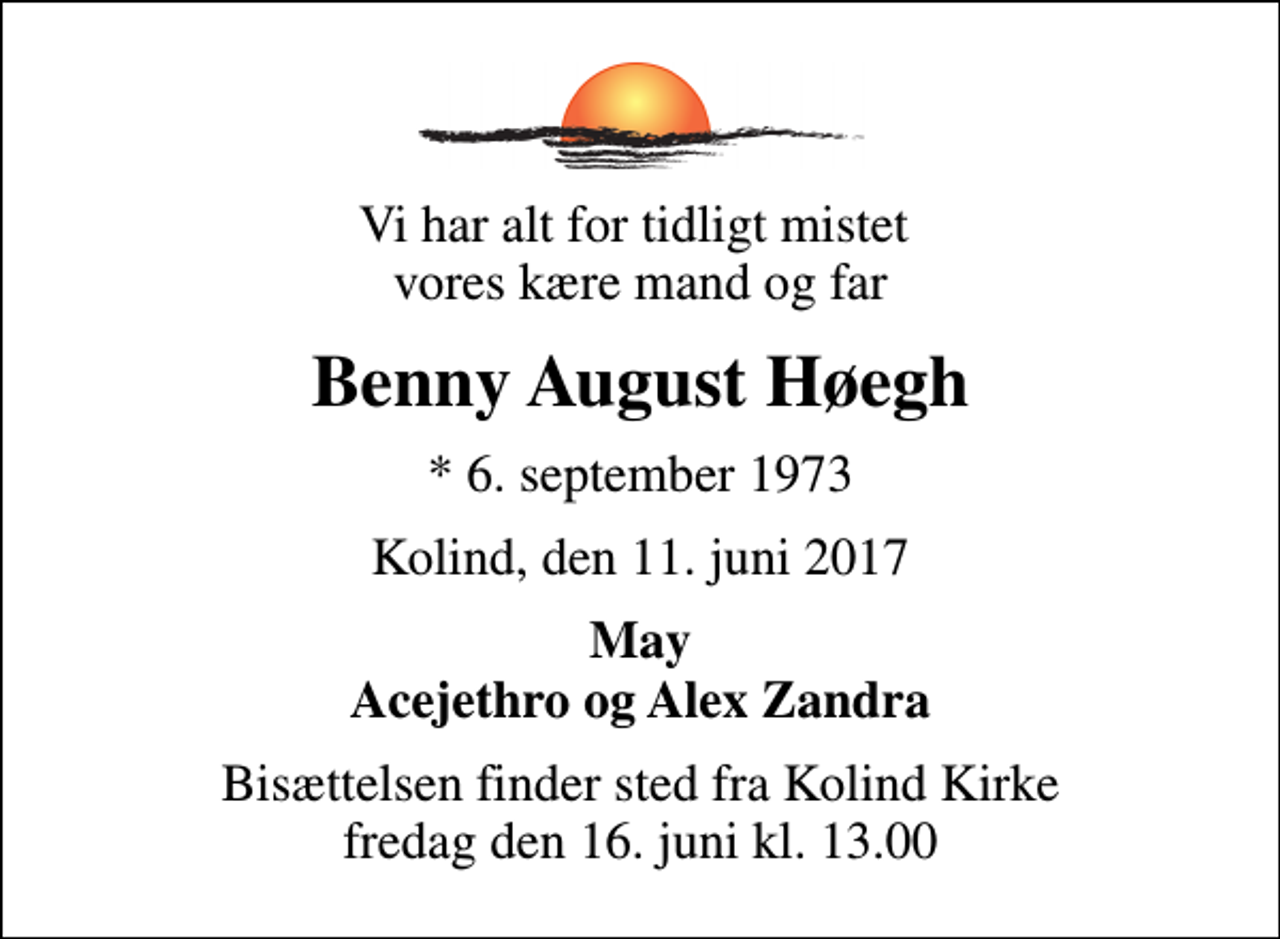 <p>Vi har alt for tidligt mistet vores kære mand og far<br />Benny August Høegh<br />* 6. september 1973<br />Kolind, den 11. juni 2017<br />May Acejethro og Alex Zandra<br />Bisættelsen finder sted fra Kolind Kirke fredag den 16. juni kl. 13.00</p>