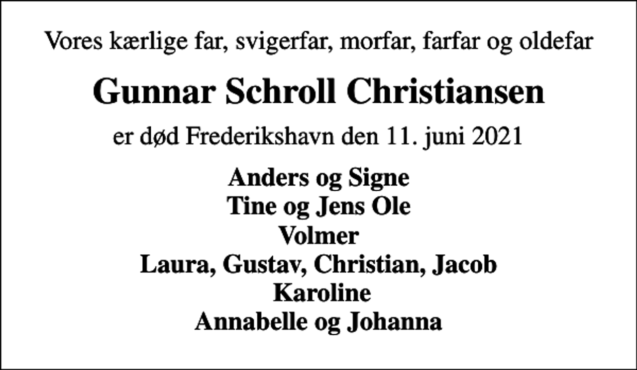 <p>Vores kærlige far, svigerfar, morfar, farfar og oldefar<br />Gunnar Schroll Christiansen<br />er død Frederikshavn den 11. juni 2021<br />Anders og Signe Tine og Jens Ole Volmer Laura, Gustav, Christian, Jacob Karoline Annabelle og Johanna</p>