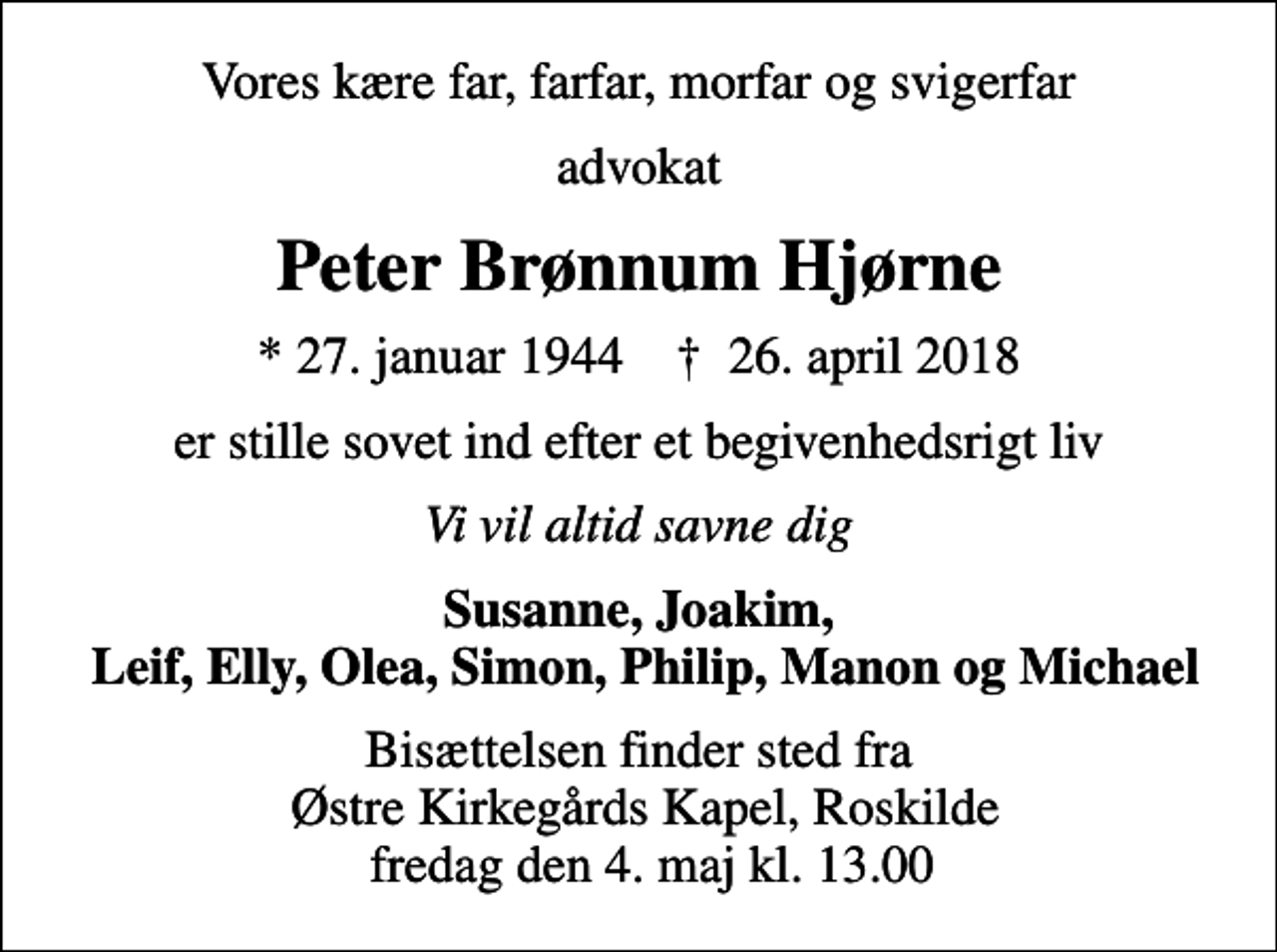 <p>Vores kære far, farfar, morfar og svigerfar<br />advokat<br />Peter Brønnum Hjørne<br />* 27. januar 1944 ✝ 26. april 2018<br />er stille sovet ind efter et begivenhedsrigt liv<br />Vi vil altid savne dig<br />Susanne, Joakim, Leif, Elly, Olea, Simon, Philip, Manon og Michael<br />Bisættelsen finder sted fra Østre Kirkegårds Kapel fredag den 4. maj kl. 13.00</p>