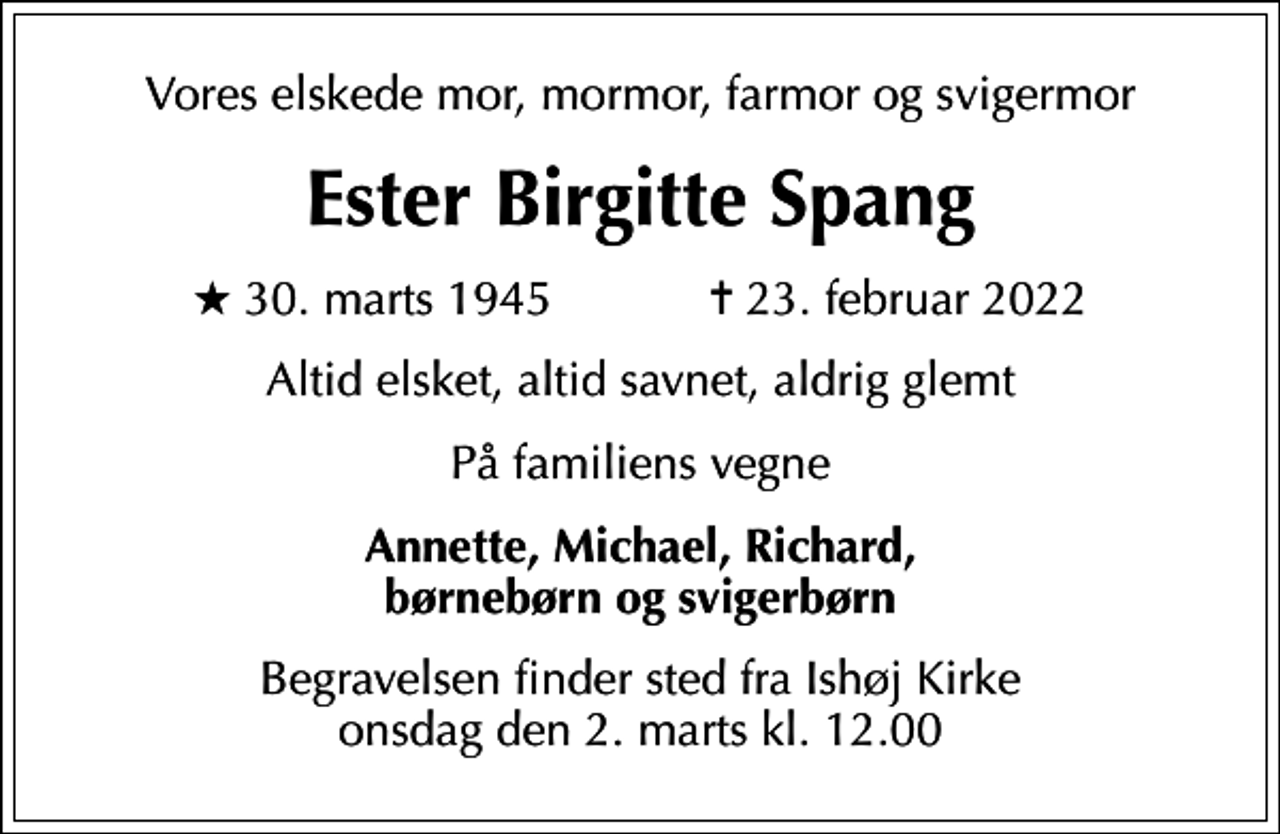<p>Vores elskede mor, mormor, farmor og svigermor<br />Ester Birgitte Spang<br />* 30. marts 1945 ✝ 23. februar 2022<br />Altid elsket, altid savnet, aldrig glemt<br />På familiens vegne<br />Annette, Michael, Richard, børnebørn og svigerbørn<br />Begravelsen finder sted fra Ishøj Kirke onsdag den 2. marts kl. 12.00</p>