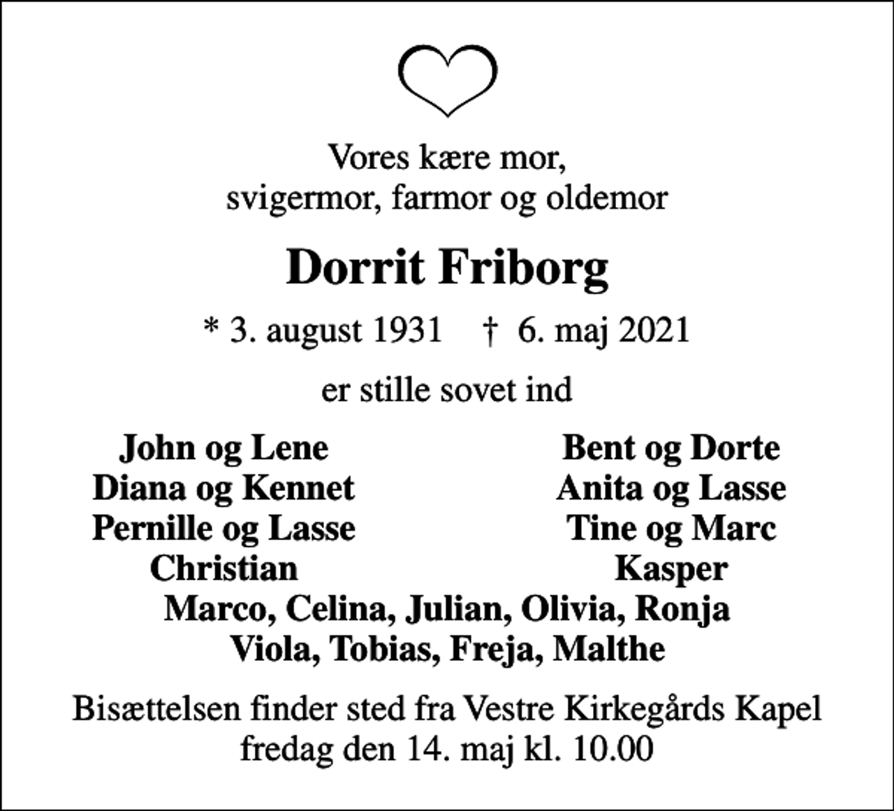 <p>Vores kære mor, svigermor, farmor og oldemor<br />Dorrit Friborg<br />* 3. august 1931 ✝ 6. maj 2021<br />er stille sovet ind<br />John og Lene<br />Bent og Dorte<br />Diana og Kennet<br />Anita og Lasse<br />Pernille og Lasse<br />Tine og Marc<br />Christian<br />Kasper<br />Bisættelsen finder sted fra Vestre Kirkegårds Kapel fredag den 14. maj kl. 10.00</p>