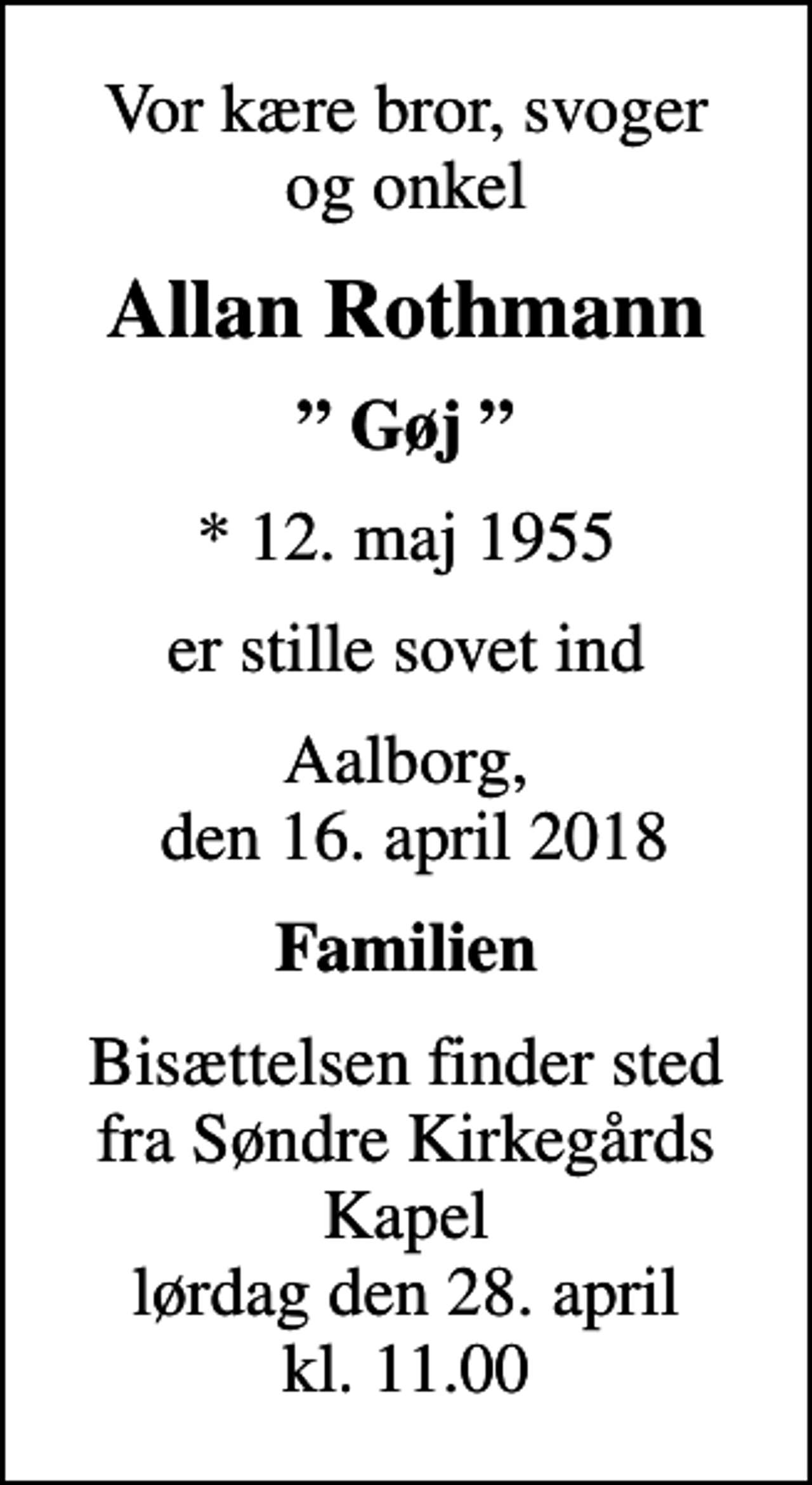<p>Vor kære bror, svoger og onkel<br />Allan Rothmann<br />Gøj<br />* 12. maj 1955<br />er stille sovet ind<br />Aalborg, den 16. april 2018<br />Familien<br />Bisættelsen finder sted fra Søndre Kirkegårds Kapel lørdag den 28. april kl. 11.00</p>