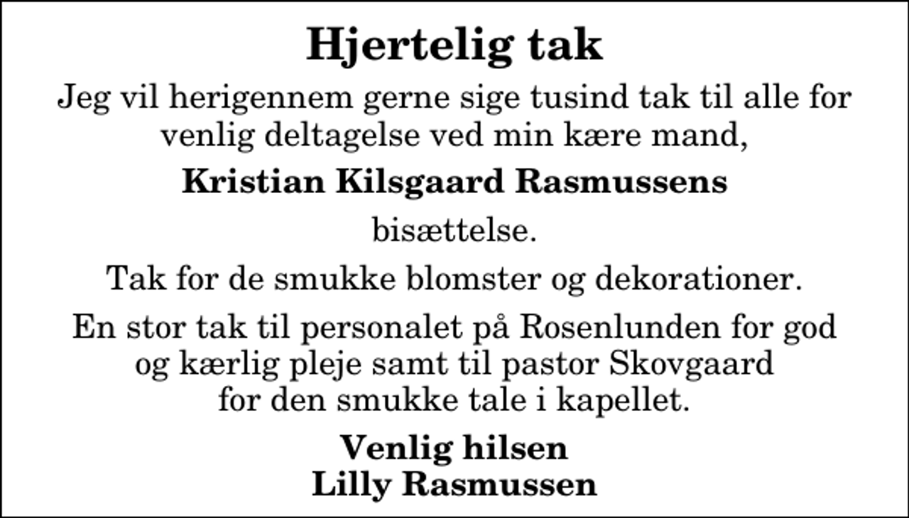 <p>Hjertelig tak<br />Jeg vil herigennem gerne sige tusind tak til alle for venlig deltagelse ved min kære mand,<br />Kristian Kilsgaard Rasmussens<br />bisættelse.<br />Tak for de smukke blomster og dekorationer.<br />En stor tak til personalet på Rosenlunden for god og kærlig pleje samt til pastor Skovgaard for den smukke tale i kapellet.<br />Venlig hilsen Lilly Rasmussen</p>