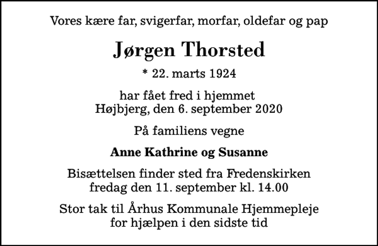 <p>Vores kære far, svigerfar, morfar, oldefar og pap<br />Jørgen Thorsted<br />* 22. marts 1924<br />har fået fred i hjemmet Højbjerg, den 6. september 2020<br />På familiens vegne<br />Anne Kathrine og Susanne<br />Bisættelsen finder sted fra Fredenskirken fredag den 11. september kl. 14.00<br />Stor tak til Århus Kommunale Hjemmepleje for hjælpen i den sidste tid</p>
