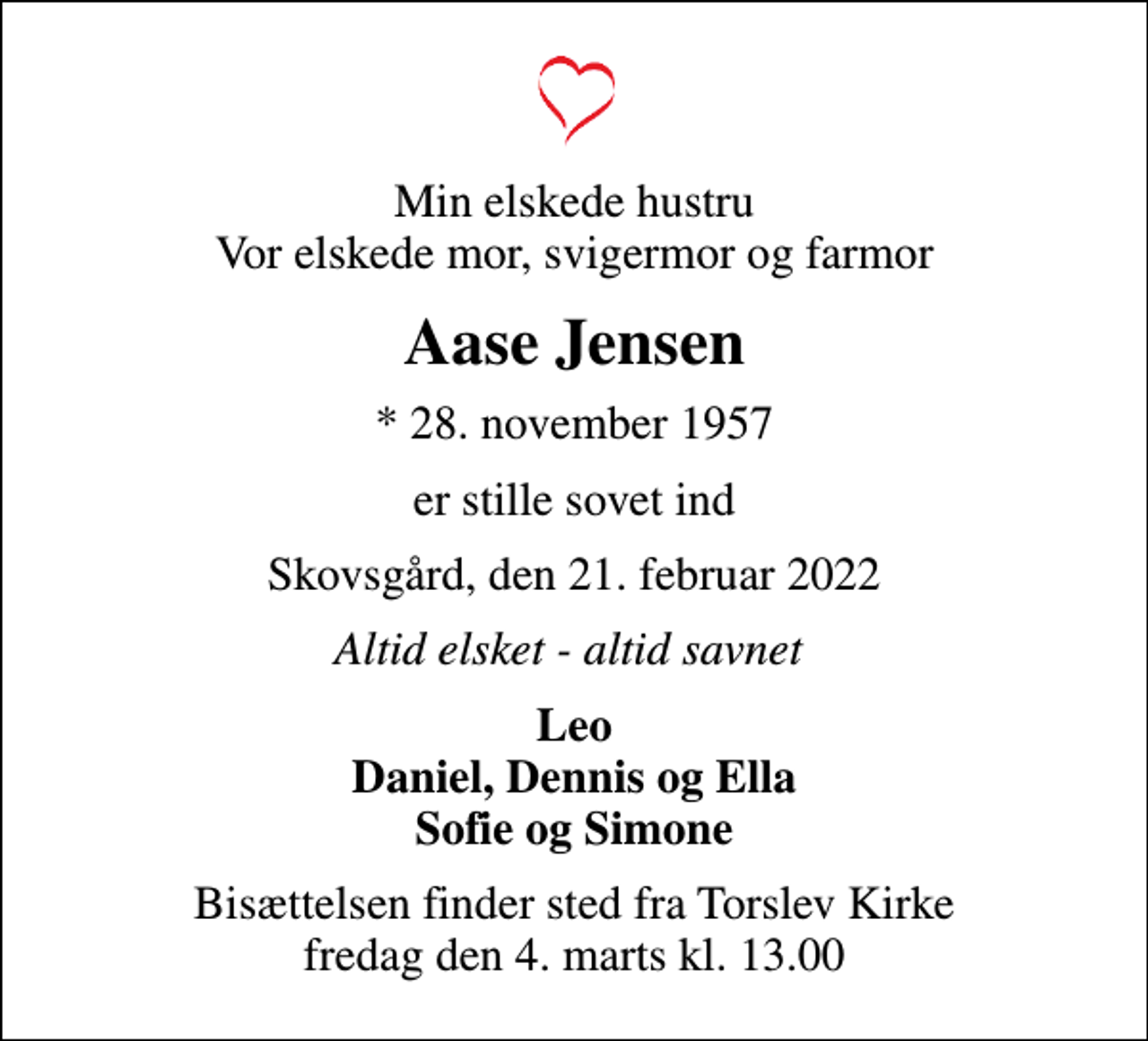 <p>Min elskede hustru Vor elskede mor, svigermor og farmor<br />Aase Jensen<br />* 28. november 1957<br />er stille sovet ind<br />Skovsgård, den 21. februar 2022<br />Altid elsket - altid savnet<br />Leo Daniel, Dennis og Ella Sofie og Simone<br />Bisættelsen finder sted fra Torslev Kirke fredag den 4. marts kl. 13.00</p>