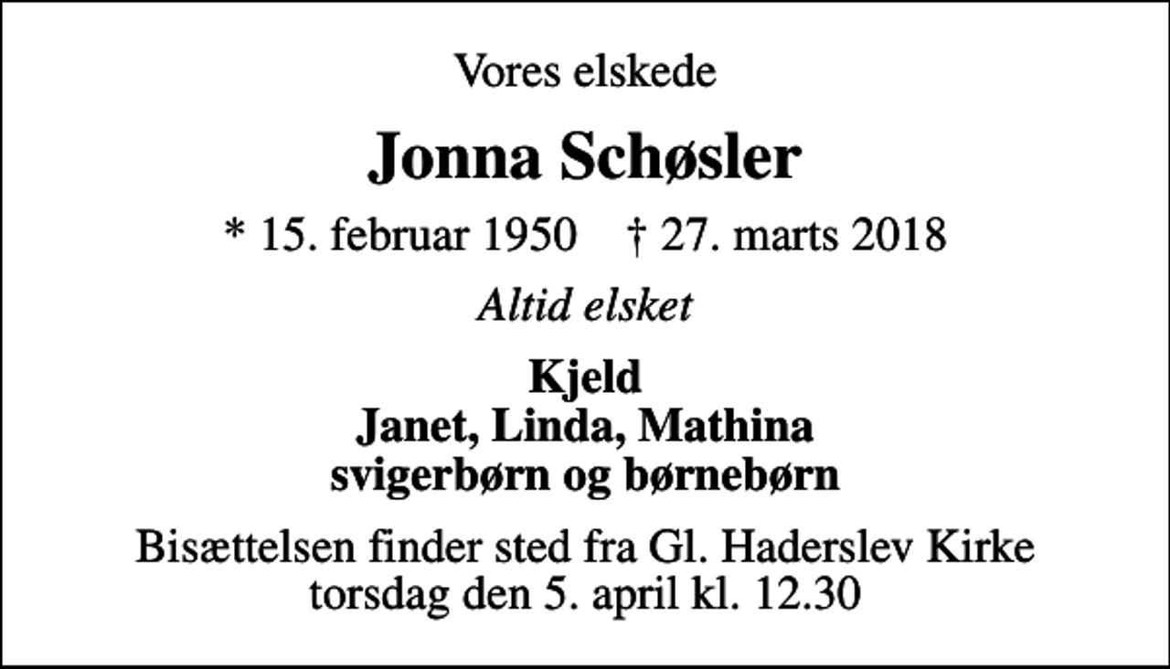 <p>Vores elskede<br />Jonna Schøsler<br />* 15. februar 1950 ✝ 27. marts 2018<br />Altid elsket<br />Kjeld Janet, Linda, Mathina svigerbørn og børnebørn<br />Bisættelsen finder sted fra Gl. Haderslev Kirke torsdag den 5. april kl. 12.30</p>