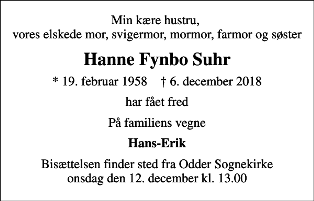 <p>Min kære hustru, vores elskede mor, svigermor, mormor, farmor og søster<br />Hanne Fynbo Suhr<br />* 19. februar 1958 ✝ 6. december 2018<br />har fået fred<br />På familiens vegne<br />Hans-Erik<br />Bisættelsen finder sted fra Odder Sognekirke onsdag den 12. december kl. 13.00</p>