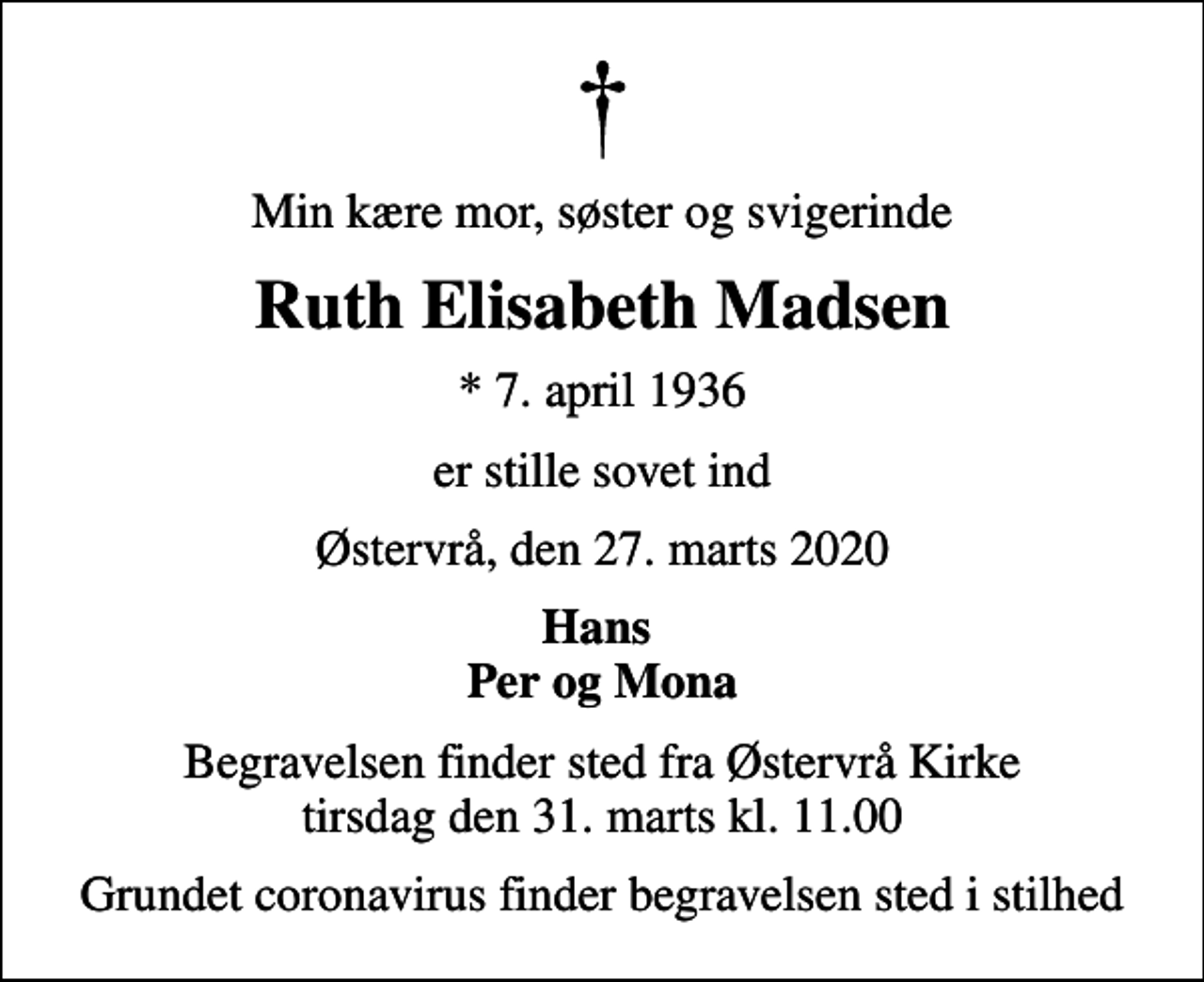 <p>Min kære mor, søster og svigerinde<br />Ruth Elisabeth Madsen<br />* 7. april 1936<br />er stille sovet ind<br />Østervrå, den 27. marts 2020<br />Hans Per og Mona<br />Begravelsen finder sted fra Østervrå Kirke tirsdag den 31. marts kl. 11.00<br />Grundet coronavirus finder begravelsen sted i stilhed</p>