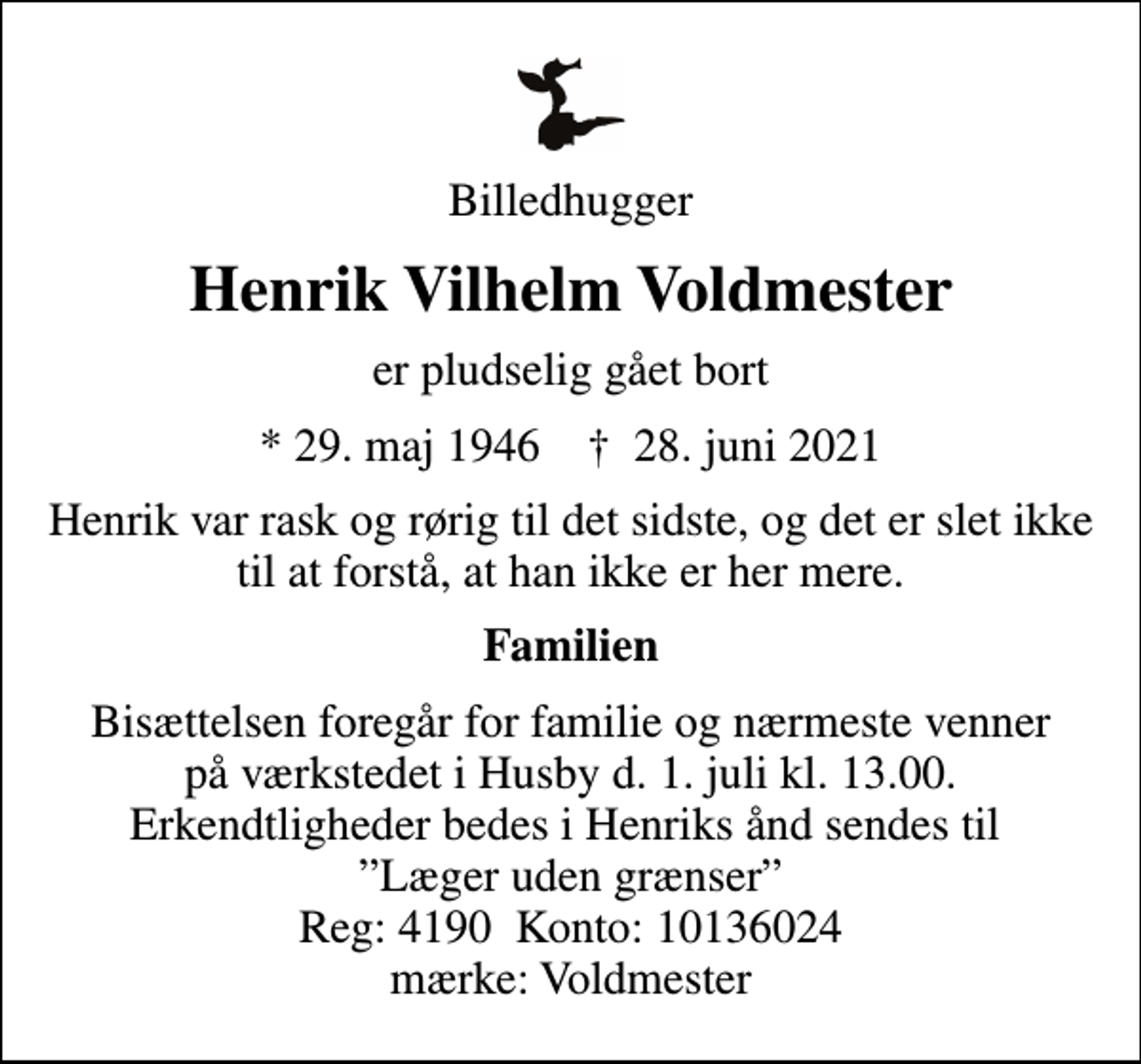 <p>Billedhugger<br />Henrik Vilhelm Voldmester<br />er pludselig gået bort<br />* 29. maj 1946 ✝ 28. juni 2021<br />Henrik var rask og rørig til det sidste, og det er slet ikke til at forstå, at han ikke er her mere.<br />Familien<br />Bisættelsen foregår for familie og nærmeste venner på værkstedet i Husby d. 1. juli kl. 13.00. Erkendtligheder bedes i Henriks ånd sendes til Læger uden grænser Reg: 4190 Konto: 10136024 mærke: Voldmester</p>