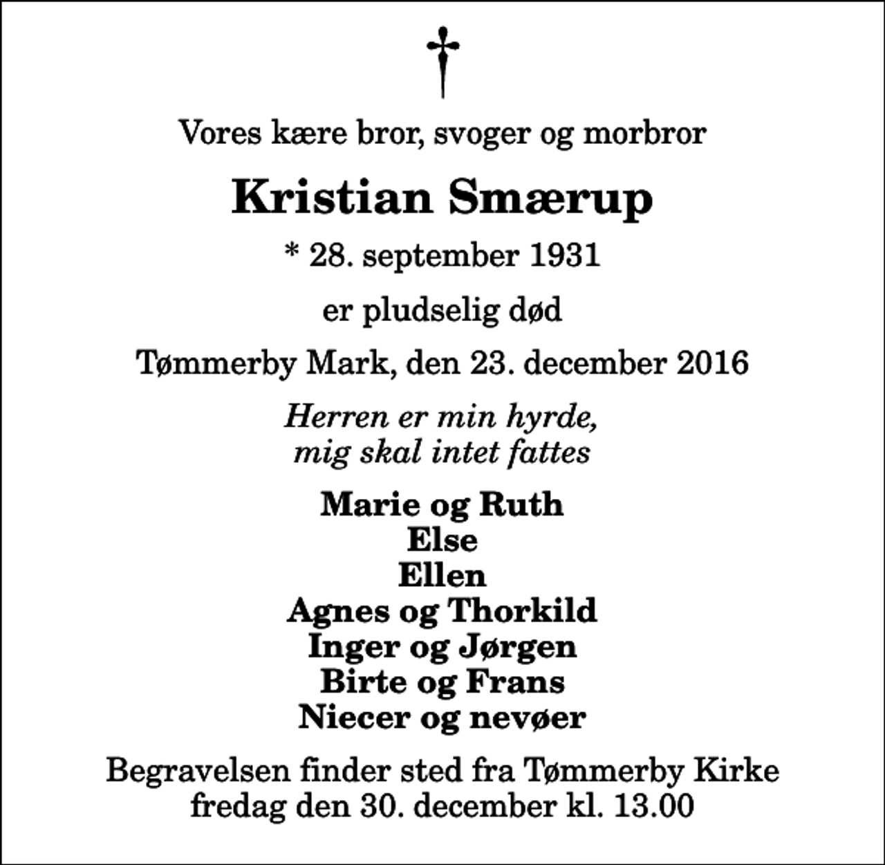 <p>Vores kære bror, svoger og morbror<br />Kristian Smærup<br />* 28. september 1931<br />er pludselig død<br />Tømmerby Mark, den 23. december 2016<br />Herren er min hyrde, mig skal intet fattes<br />Marie og Ruth Else Ellen Agnes og Thorkild Inger og Jørgen Birte og Frans Niecer og nevøer<br />Begravelsen finder sted fra Tømmerby Kirke fredag den 30. december kl. 13.00</p>