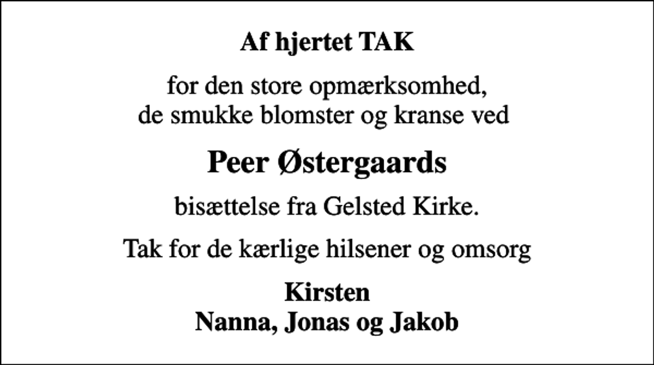 <p>Af hjertet TAK<br />for den store opmærksomhed, de smukke blomster og kranse ved<br />Peer Østergaards<br />bisættelse fra Gelsted Kirke.<br />Tak for de kærlige hilsener og omsorg<br />Kirsten Nanna, Jonas og Jakob</p>